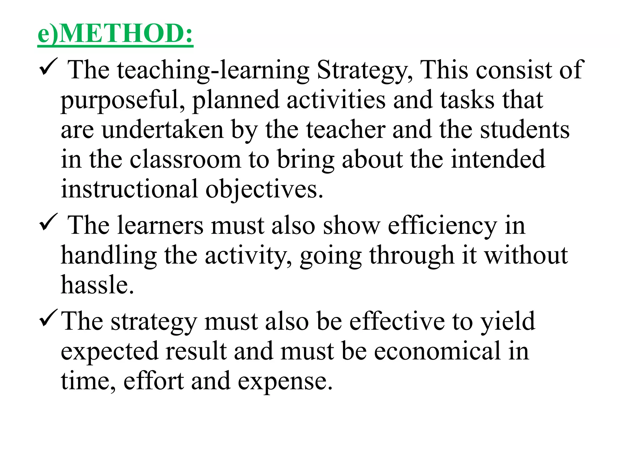 e)METHOD:
 The teaching-learning Strategy, This consist of
purposeful, planned activities and tasks that
are undertaken by the teacher and the students
in the classroom to bring about the intended
instructional objectives.
 The learners must also show efficiency in
handling the activity, going through it without
hassle.
The strategy must also be effective to yield
expected result and must be economical in
time, effort and expense.
 