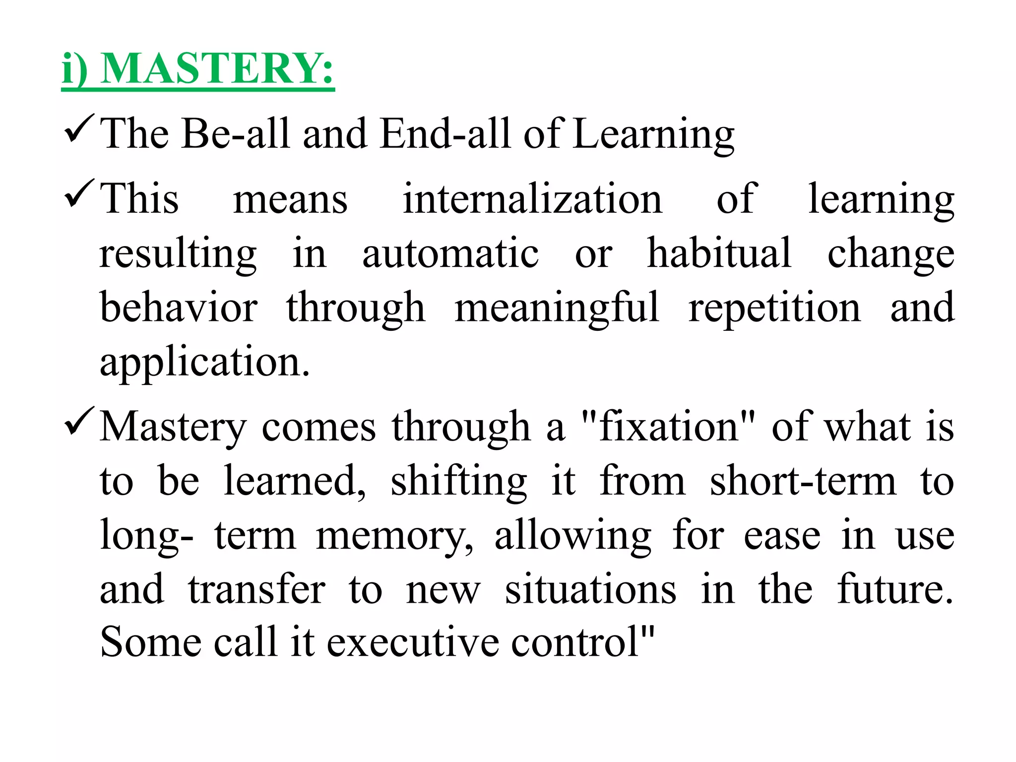 i) MASTERY:
The Be-all and End-all of Learning
This means internalization of learning
resulting in automatic or habitual change
behavior through meaningful repetition and
application.
Mastery comes through a "fixation" of what is
to be learned, shifting it from short-term to
long- term memory, allowing for ease in use
and transfer to new situations in the future.
Some call it executive control"
 