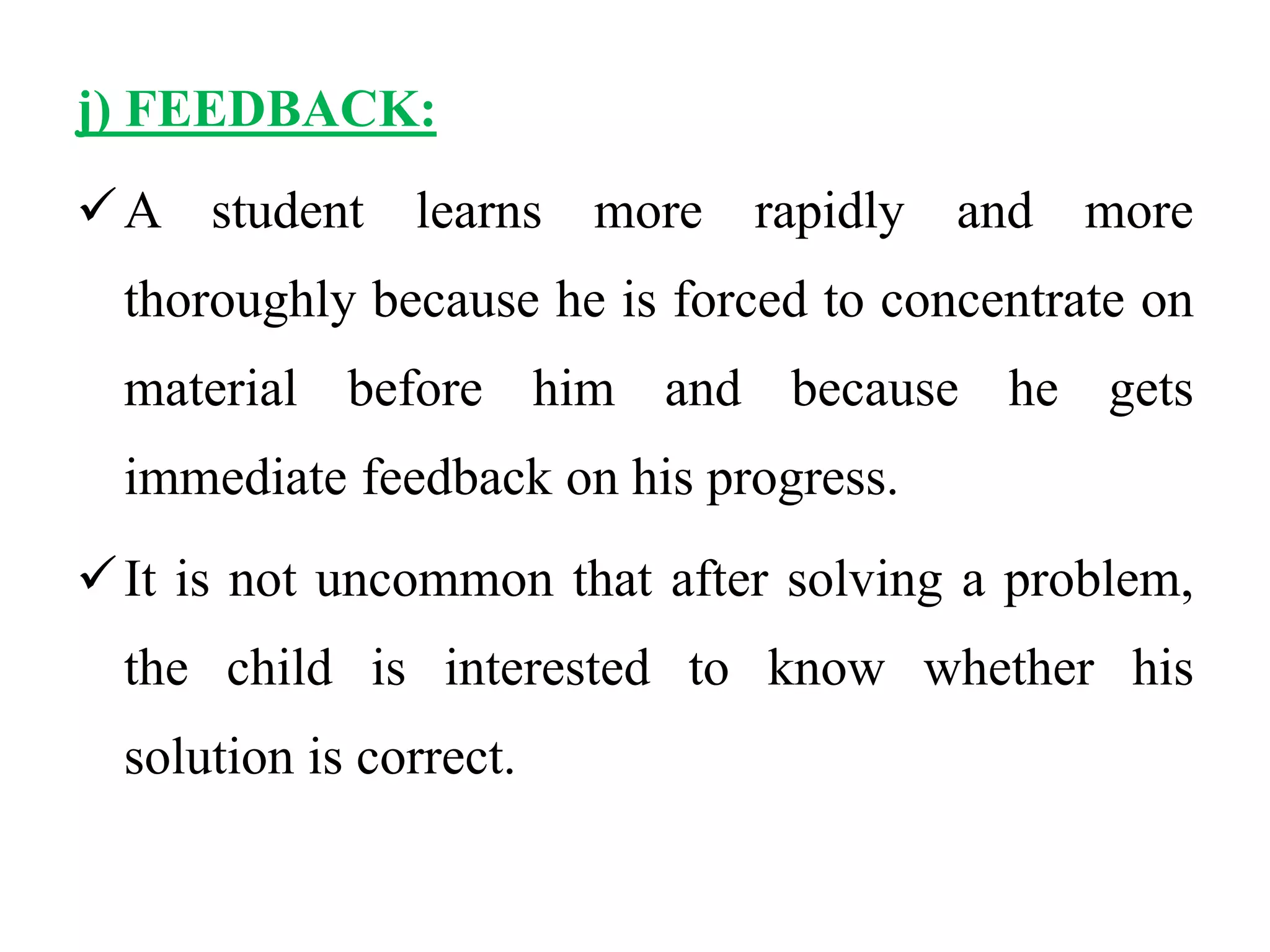 j) FEEDBACK:
A student learns more rapidly and more
thoroughly because he is forced to concentrate on
material before him and because he gets
immediate feedback on his progress.
It is not uncommon that after solving a problem,
the child is interested to know whether his
solution is correct.
 