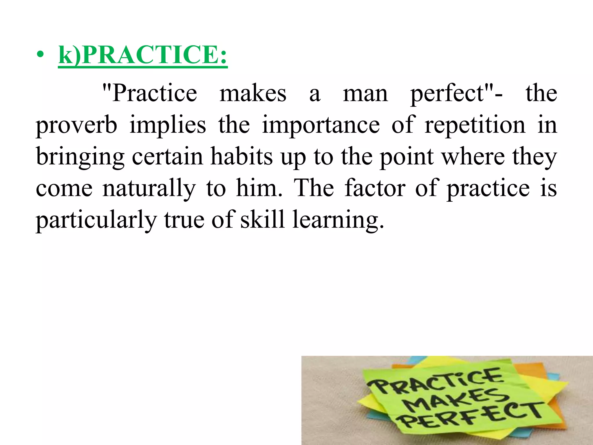 • k)PRACTICE:
"Practice makes a man perfect"- the
proverb implies the importance of repetition in
bringing certain habits up to the point where they
come naturally to him. The factor of practice is
particularly true of skill learning.
 