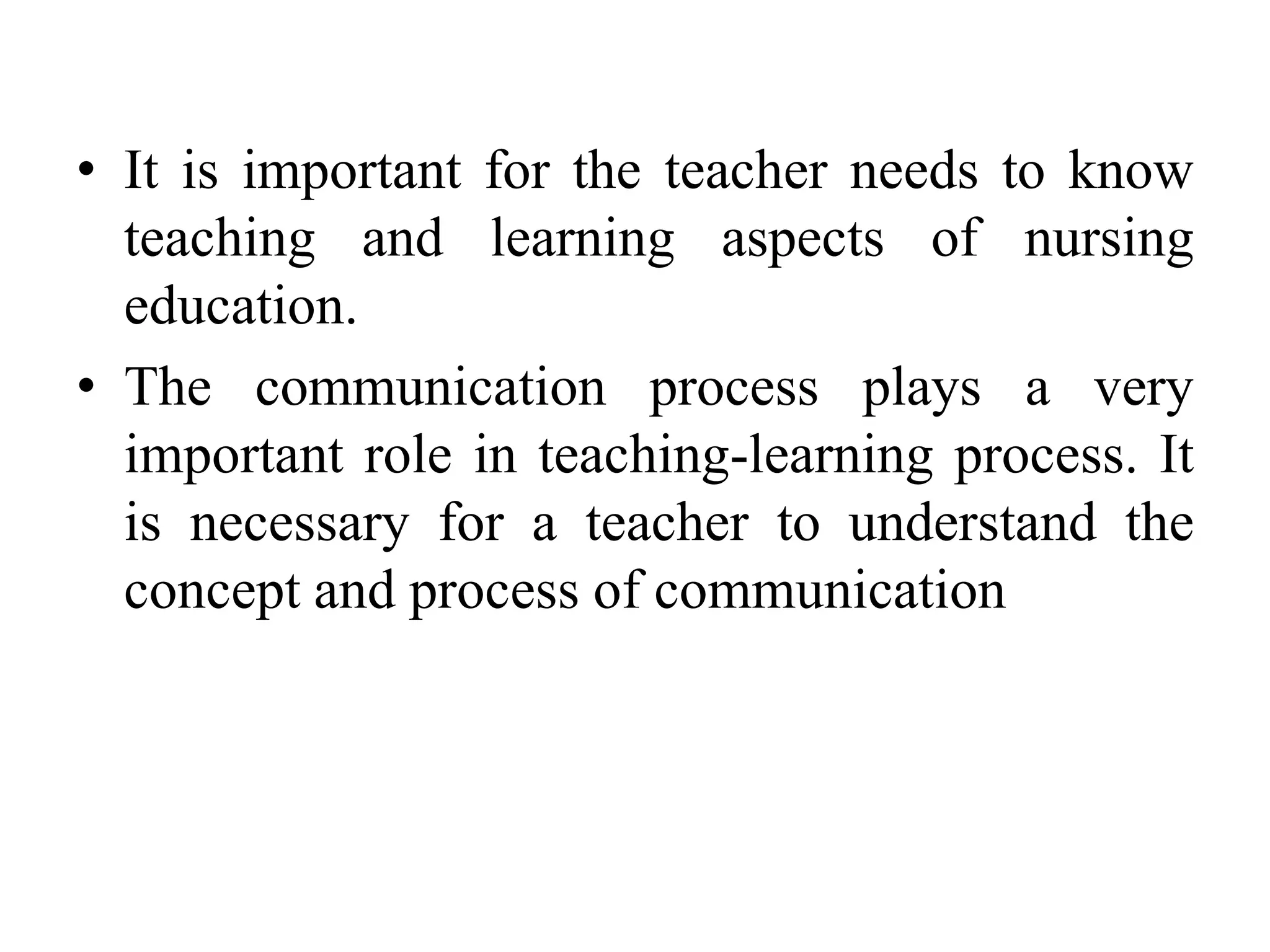 • It is important for the teacher needs to know
teaching and learning aspects of nursing
education.
• The communication process plays a very
important role in teaching-learning process. It
is necessary for a teacher to understand the
concept and process of communication
 