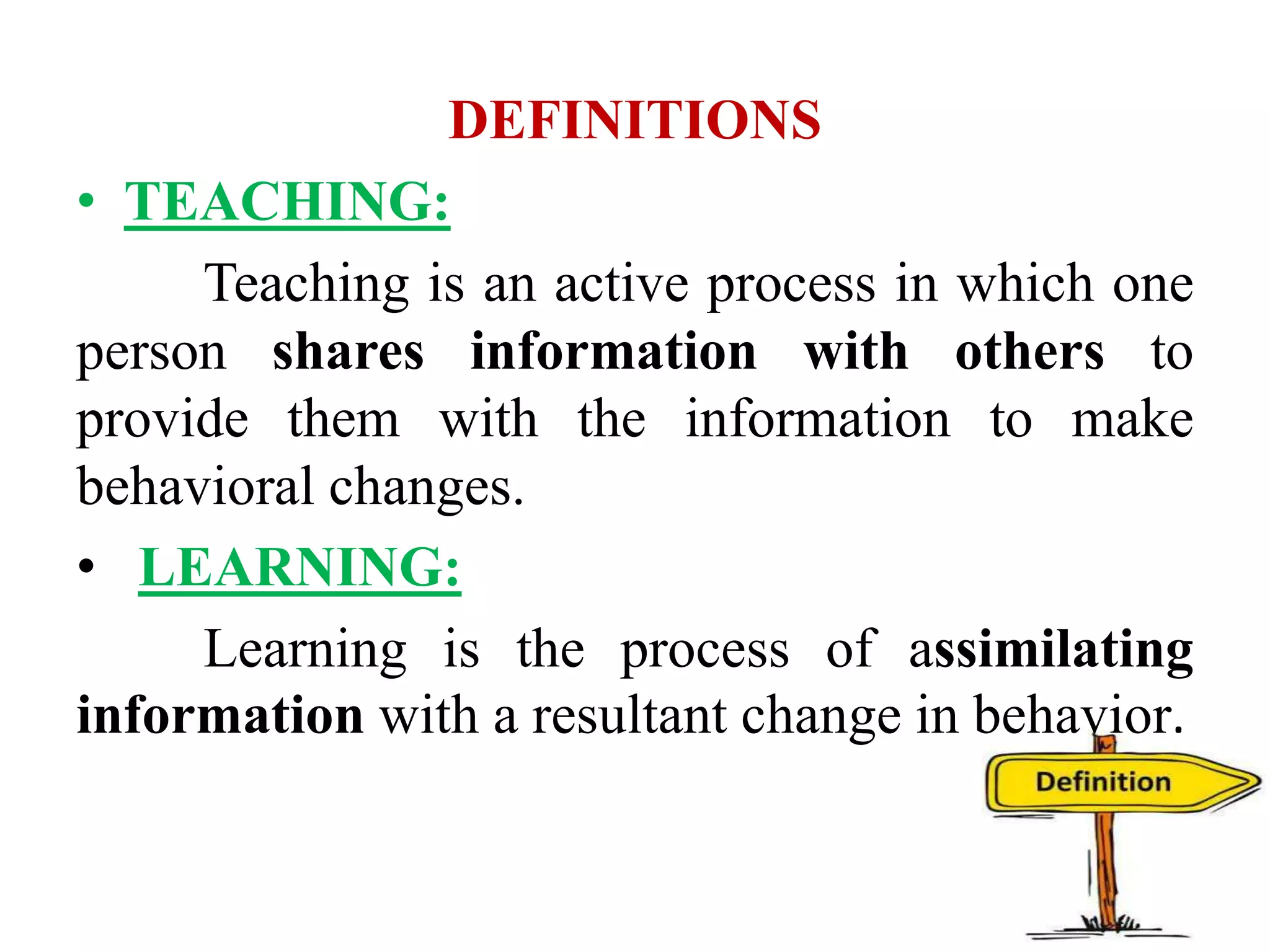 DEFINITIONS
• TEACHING:
Teaching is an active process in which one
person shares information with others to
provide them with the information to make
behavioral changes.
• LEARNING:
Learning is the process of assimilating
information with a resultant change in behavior.
 