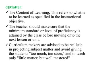 d)Matter:
The Content of Learning, This refers to what is
to be learned as specified in the instructional
objective.
The teacher should make sure that the
minimum standard or level of proficiency is
attained by the class before moving onto the
next lesson or unit.
Curriculum makers are advised to be realistic
in projecting subject matter and avoid giving
the students "too much, too soon," and to teach
only "little matter, but well mastered"
 