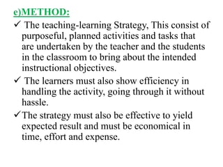 e)METHOD:
 The teaching-learning Strategy, This consist of
purposeful, planned activities and tasks that
are undertaken by the teacher and the students
in the classroom to bring about the intended
instructional objectives.
 The learners must also show efficiency in
handling the activity, going through it without
hassle.
The strategy must also be effective to yield
expected result and must be economical in
time, effort and expense.
 