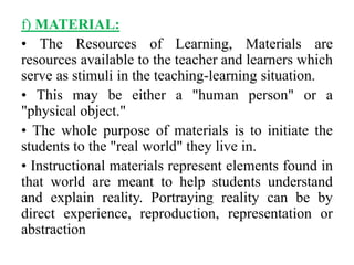 f) MATERIAL:
• The Resources of Learning, Materials are
resources available to the teacher and learners which
serve as stimuli in the teaching-learning situation.
• This may be either a "human person" or a
"physical object."
• The whole purpose of materials is to initiate the
students to the "real world" they live in.
• Instructional materials represent elements found in
that world are meant to help students understand
and explain reality. Portraying reality can be by
direct experience, reproduction, representation or
abstraction
 