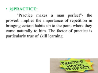 • k)PRACTICE:
"Practice makes a man perfect"- the
proverb implies the importance of repetition in
bringing certain habits up to the point where they
come naturally to him. The factor of practice is
particularly true of skill learning.
 