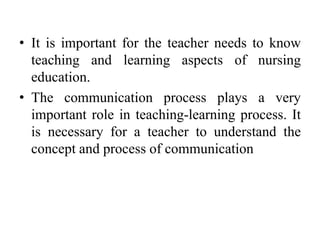 • It is important for the teacher needs to know
teaching and learning aspects of nursing
education.
• The communication process plays a very
important role in teaching-learning process. It
is necessary for a teacher to understand the
concept and process of communication
 