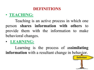 DEFINITIONS
• TEACHING:
Teaching is an active process in which one
person shares information with others to
provide them with the information to make
behavioral changes.
• LEARNING:
Learning is the process of assimilating
information with a resultant change in behavior.
 