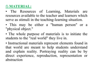 f) MATERIAL:
• The Resources of Learning, Materials are
resources available to the teacher and learners which
serve as stimuli in the teaching-learning situation.
• This may be either a "human person" or a
"physical object."
• The whole purpose of materials is to initiate the
students to the "real world" they live in.
• Instructional materials represent elements found in
that world are meant to help students understand
and explain reality. Portraying reality can be by
direct experience, reproduction, representation or
abstraction
 