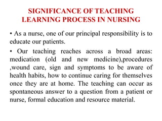 SIGNIFICANCE OF TEACHING
LEARNING PROCESS IN NURSING
• As a nurse, one of our principal responsibility is to
educate our patients.
• Our teaching reaches across a broad areas:
medication (old and new medicine),procedures
,wound care, sign and symptoms to be aware of
health habits, how to continue caring for themselves
once they are at home. The teaching can occur as
spontaneous answer to a question from a patient or
nurse, formal education and resource material.
 