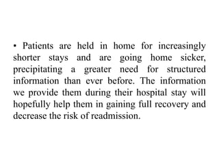 • Patients are held in home for increasingly
shorter stays and are going home sicker,
precipitating a greater need for structured
information than ever before. The information
we provide them during their hospital stay will
hopefully help them in gaining full recovery and
decrease the risk of readmission.
 