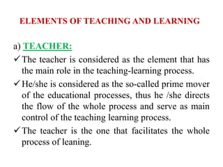 ELEMENTS OF TEACHING AND LEARNING
a) TEACHER:
The teacher is considered as the element that has
the main role in the teaching-learning process.
He/she is considered as the so-called prime mover
of the educational processes, thus he /she directs
the flow of the whole process and serve as main
control of the teaching learning process.
The teacher is the one that facilitates the whole
process of leaning.
 