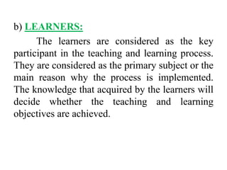 b) LEARNERS:
The learners are considered as the key
participant in the teaching and learning process.
They are considered as the primary subject or the
main reason why the process is implemented.
The knowledge that acquired by the learners will
decide whether the teaching and learning
objectives are achieved.
 