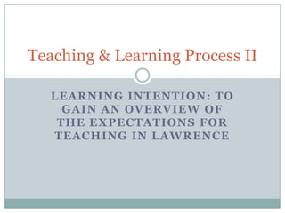 Teaching & Learning Process II

   LEARNING INTENTION: TO
     GAIN AN OVERVIEW OF
    THE EXPECTATIONS FOR
   TEACHING IN LAWRENCE
 