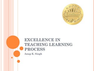 EXCELLENCE IN
TEACHING LEARNING
PROCESS
Anup K. Singh
 