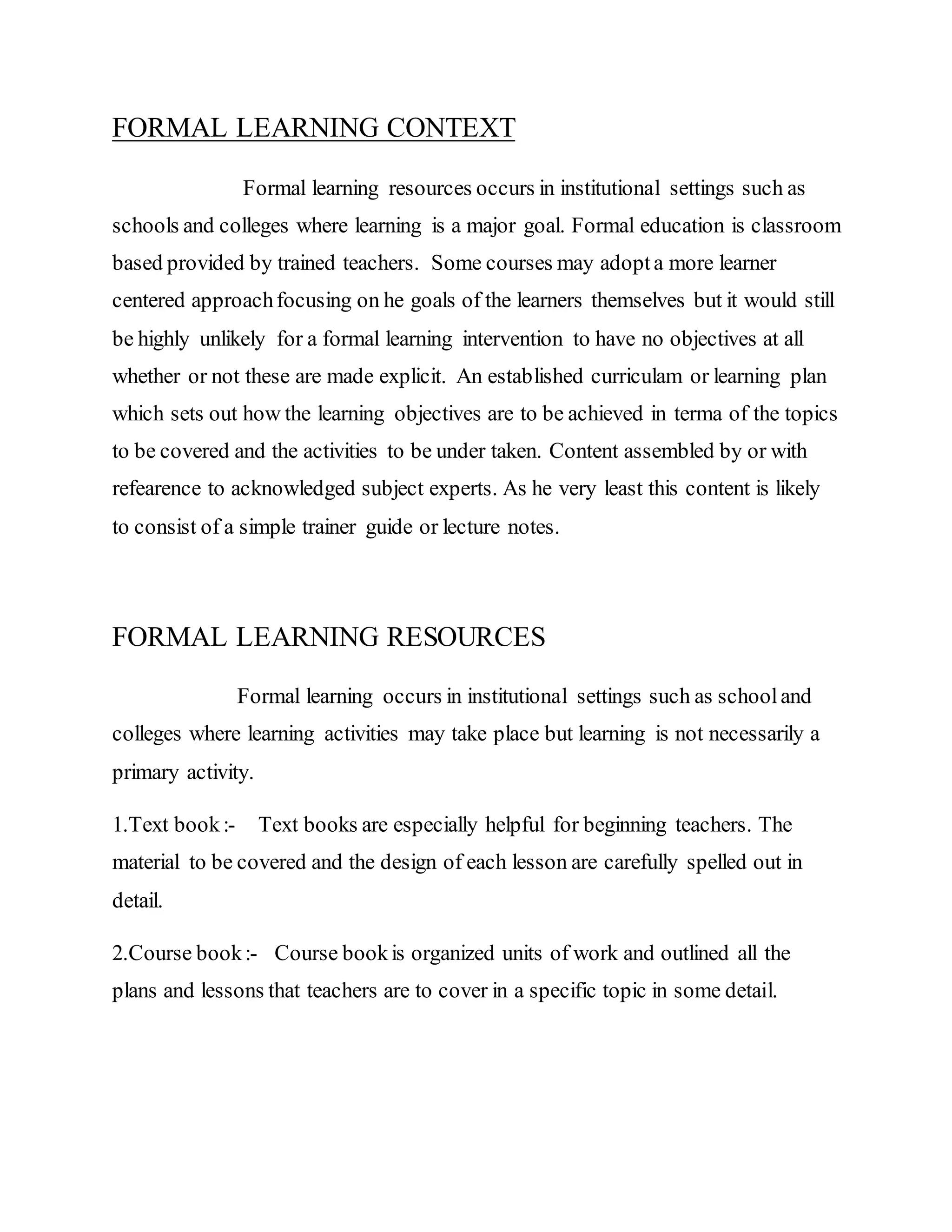 FORMAL LEARNING CONTEXT
Formal learning resources occurs in institutional settings such as
schools and colleges where learning is a major goal. Formal education is classroom
based provided by trained teachers. Some courses may adopta more learner
centered approachfocusing on he goals of the learners themselves but it would still
be highly unlikely for a formal learning intervention to have no objectives at all
whether or not these are made explicit. An established curriculam or learning plan
which sets out how the learning objectives are to be achieved in terma of the topics
to be covered and the activities to be under taken. Content assembled by or with
refearence to acknowledged subject experts. As he very least this content is likely
to consist of a simple trainer guide or lecture notes.
FORMAL LEARNING RESOURCES
Formal learning occurs in institutional settings such as schooland
colleges where learning activities may take place but learning is not necessarily a
primary activity.
1.Text book:- Text books are especially helpful for beginning teachers. The
material to be covered and the design of each lesson are carefully spelled out in
detail.
2.Course book:- Course bookis organized units of work and outlined all the
plans and lessons that teachers are to cover in a specific topic in some detail.
 