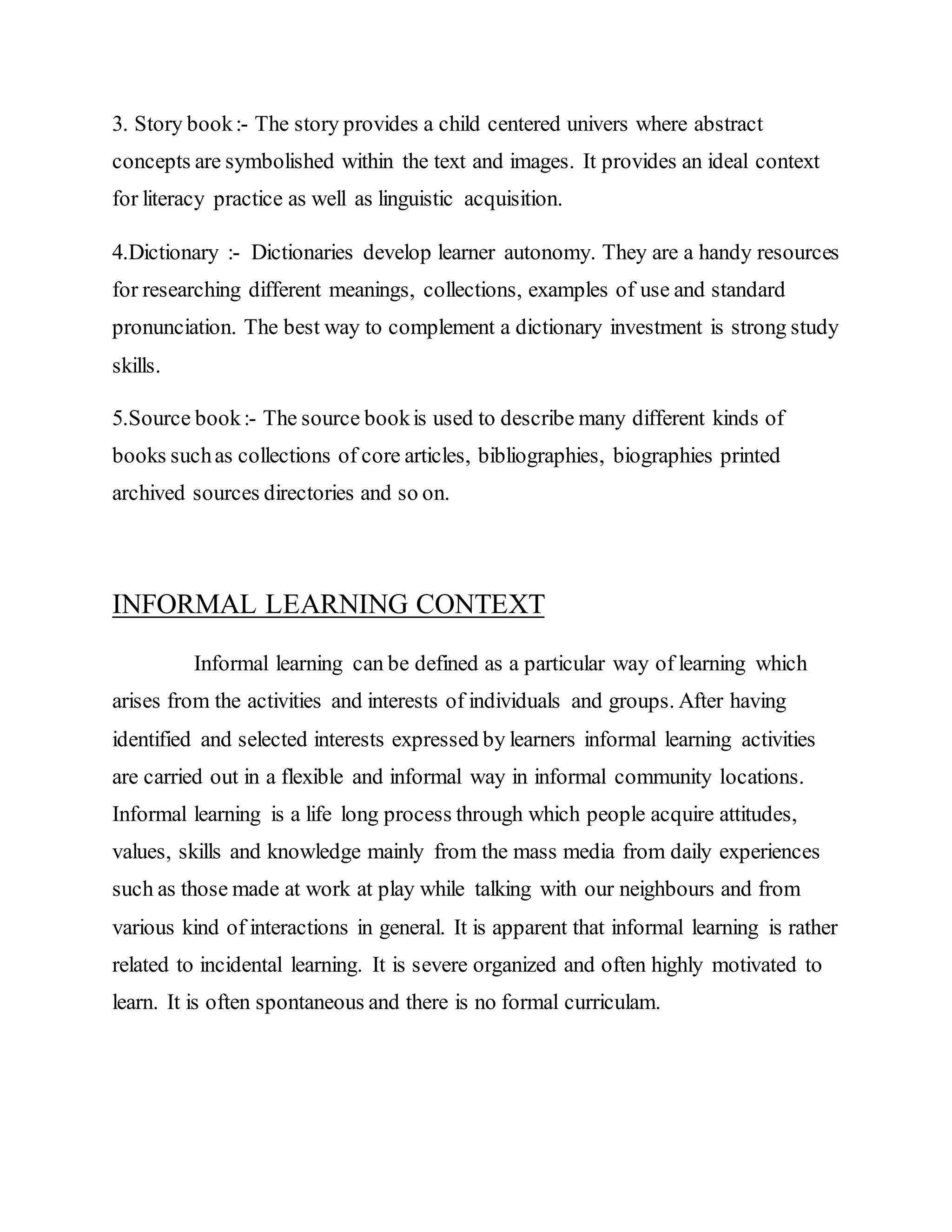 3. Story book:- The story provides a child centered univers where abstract
concepts are symbolished within the text and images. It provides an ideal context
for literacy practice as well as linguistic acquisition.
4.Dictionary :- Dictionaries develop learner autonomy. They are a handy resources
for researching different meanings, collections, examples of use and standard
pronunciation. The best way to complement a dictionary investment is strong study
skills.
5.Source book:- The source bookis used to describe many different kinds of
books suchas collections of core articles, bibliographies, biographies printed
archived sources directories and so on.
INFORMAL LEARNING CONTEXT
Informal learning can be defined as a particular way of learning which
arises from the activities and interests of individuals and groups. After having
identified and selected interests expressed by learners informal learning activities
are carried out in a flexible and informal way in informal community locations.
Informal learning is a life long process through which people acquire attitudes,
values, skills and knowledge mainly from the mass media from daily experiences
such as those made at work at play while talking with our neighbours and from
various kind of interactions in general. It is apparent that informal learning is rather
related to incidental learning. It is severe organized and often highly motivated to
learn. It is often spontaneous and there is no formal curriculam.
 