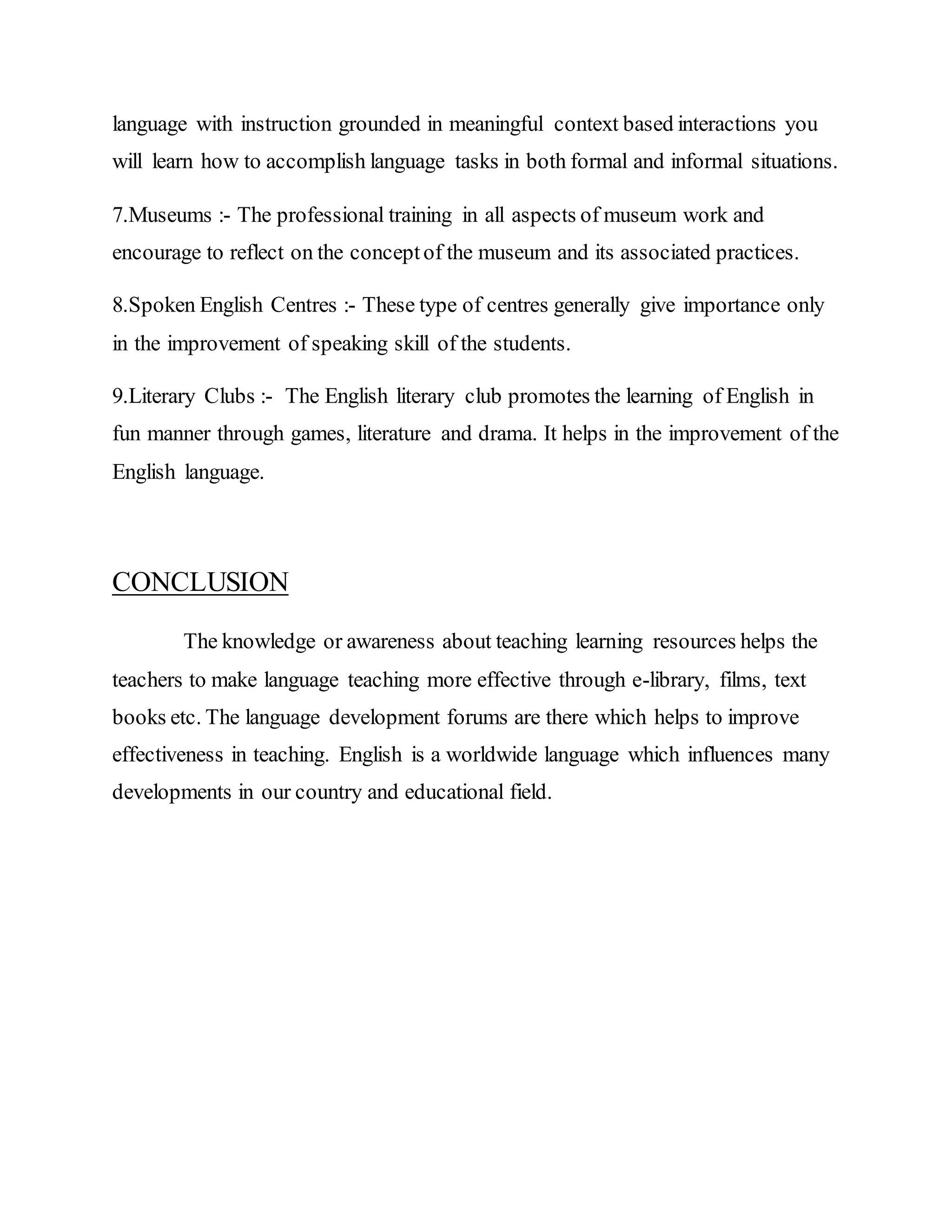 language with instruction grounded in meaningful context based interactions you
will learn how to accomplish language tasks in both formal and informal situations.
7.Museums :- The professional training in all aspects of museum work and
encourage to reflect on the conceptof the museum and its associated practices.
8.Spoken English Centres :- These type of centres generally give importance only
in the improvement of speaking skill of the students.
9.Literary Clubs :- The English literary club promotes the learning of English in
fun manner through games, literature and drama. It helps in the improvement of the
English language.
CONCLUSION
The knowledge or awareness about teaching learning resources helps the
teachers to make language teaching more effective through e-library, films, text
books etc. The language development forums are there which helps to improve
effectiveness in teaching. English is a worldwide language which influences many
developments in our country and educational field.
 