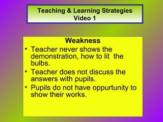 Teaching & Learning Strategies Video 1 Weakness Teacher never shows the demonstration, how to lit the bulbs. Teacher does not discuss the answers with pupils. Pupils do not have oppurtunity to show their works.