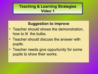 Teaching & Learning Strategies Video 1 Suggestion to improve Teacher should shows the demonstration, how to lit the bulbs. Teacher should discuss the answer with pupils. Teacher needs give oppurtunity for some pupils to show their works.