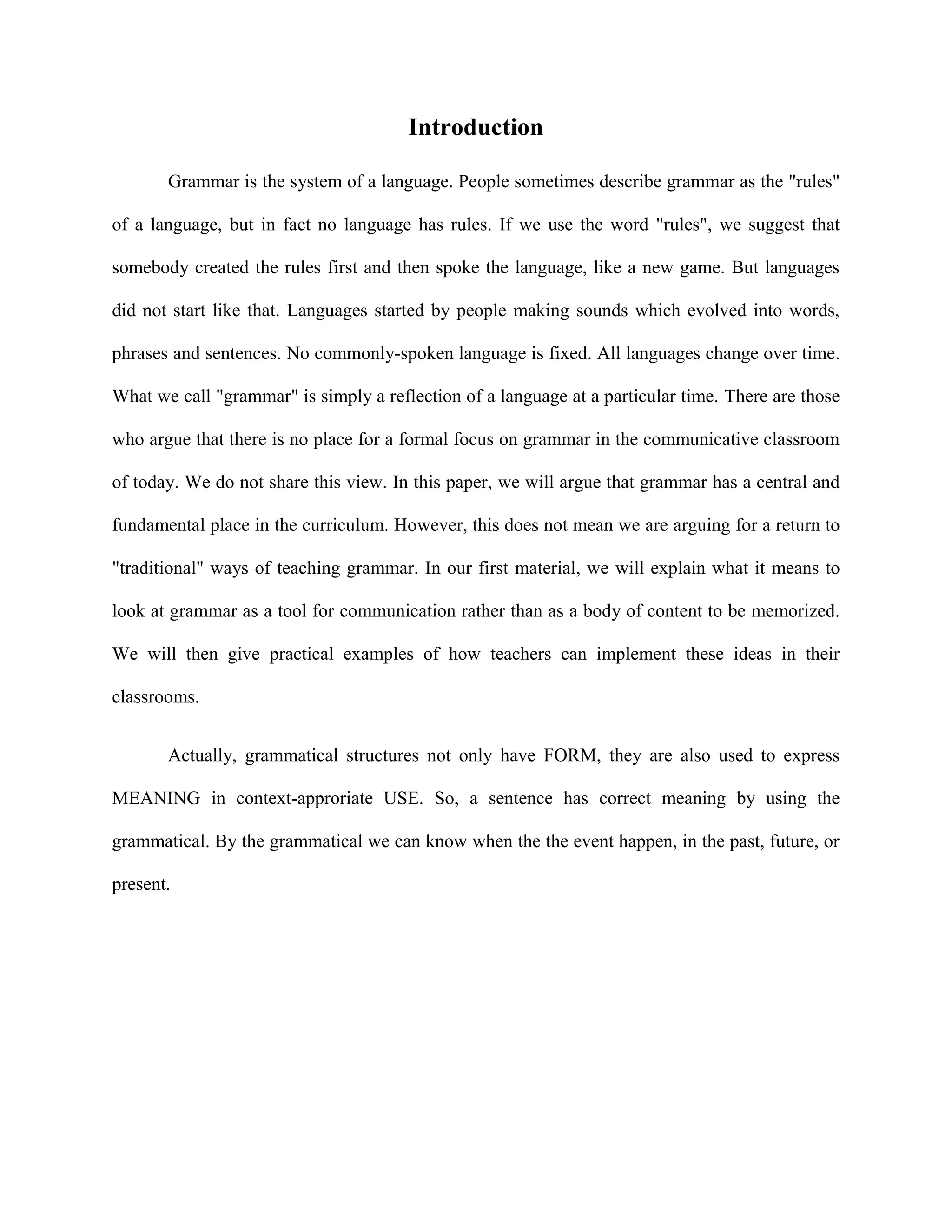 Introduction

       Grammar is the system of a language. People sometimes describe grammar as the "rules"

of a language, but in fact no language has rules. If we use the word "rules", we suggest that

somebody created the rules first and then spoke the language, like a new game. But languages

did not start like that. Languages started by people making sounds which evolved into words,

phrases and sentences. No commonly-spoken language is fixed. All languages change over time.

What we call "grammar" is simply a reflection of a language at a particular time. There are those

who argue that there is no place for a formal focus on grammar in the communicative classroom

of today. We do not share this view. In this paper, we will argue that grammar has a central and

fundamental place in the curriculum. However, this does not mean we are arguing for a return to

"traditional" ways of teaching grammar. In our first material, we will explain what it means to

look at grammar as a tool for communication rather than as a body of content to be memorized.

We will then give practical examples of how teachers can implement these ideas in their

classrooms.


       Actually, grammatical structures not only have FORM, they are also used to express

MEANING in context-approriate USE. So, a sentence has correct meaning by using the

grammatical. By the grammatical we can know when the the event happen, in the past, future, or

present.
 