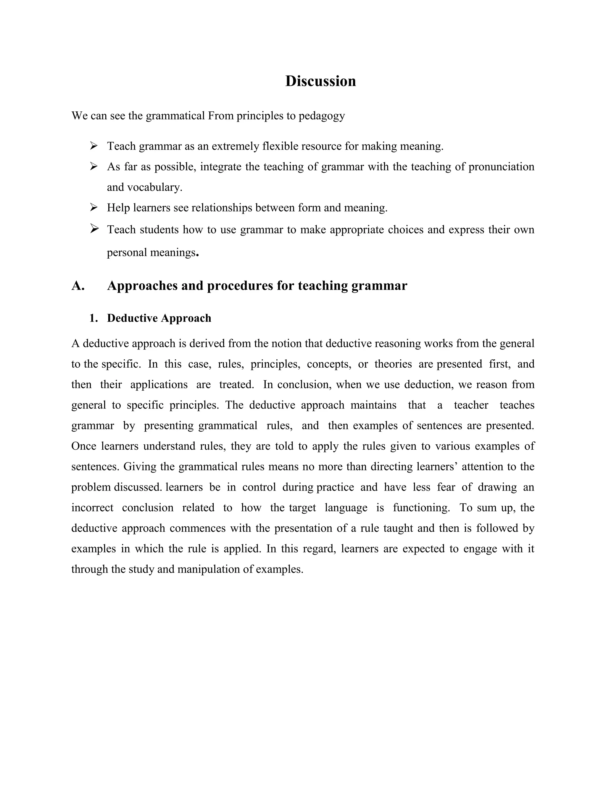 Discussion

We can see the grammatical From principles to pedagogy

      Teach grammar as an extremely flexible resource for making meaning.
      As far as possible, integrate the teaching of grammar with the teaching of pronunciation
        and vocabulary.
      Help learners see relationships between form and meaning.
      Teach students how to use grammar to make appropriate choices and express their own
        personal meanings.

A.      Approaches and procedures for teaching grammar

     1. Deductive Approach

A deductive approach is derived from the notion that deductive reasoning works from the general
to the specific. In this case, rules, principles, concepts, or theories are presented first, and
then their applications are treated. In conclusion, when we use deduction, we reason from
general to specific principles. The deductive approach maintains that a teacher teaches
grammar by presenting grammatical rules, and then examples of sentences are presented.
Once learners understand rules, they are told to apply the rules given to various examples of
sentences. Giving the grammatical rules means no more than directing learners’ attention to the
problem discussed. learners be in control during practice and have less fear of drawing an
incorrect conclusion related to how the target language is functioning. To sum up, the
deductive approach commences with the presentation of a rule taught and then is followed by
examples in which the rule is applied. In this regard, learners are expected to engage with it
through the study and manipulation of examples.
 