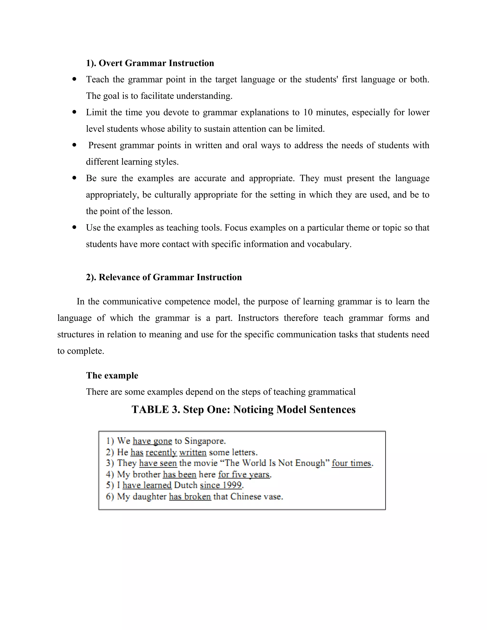 1). Overt Grammar Instruction
    Teach the grammar point in the target language or the students' first language or both.
       The goal is to facilitate understanding.
    Limit the time you devote to grammar explanations to 10 minutes, especially for lower
       level students whose ability to sustain attention can be limited.
       Present grammar points in written and oral ways to address the needs of students with
       different learning styles.
    Be sure the examples are accurate and appropriate. They must present the language
       appropriately, be culturally appropriate for the setting in which they are used, and be to
       the point of the lesson.
    Use the examples as teaching tools. Focus examples on a particular theme or topic so that
       students have more contact with specific information and vocabulary.


       2). Relevance of Grammar Instruction

     In the communicative competence model, the purpose of learning grammar is to learn the
language of which the grammar is a part. Instructors therefore teach grammar forms and
structures in relation to meaning and use for the specific communication tasks that students need
to complete.

       The example
       There are some examples depend on the steps of teaching grammatical
                   TABLE 3. Step One: Noticing Model Sentences
 