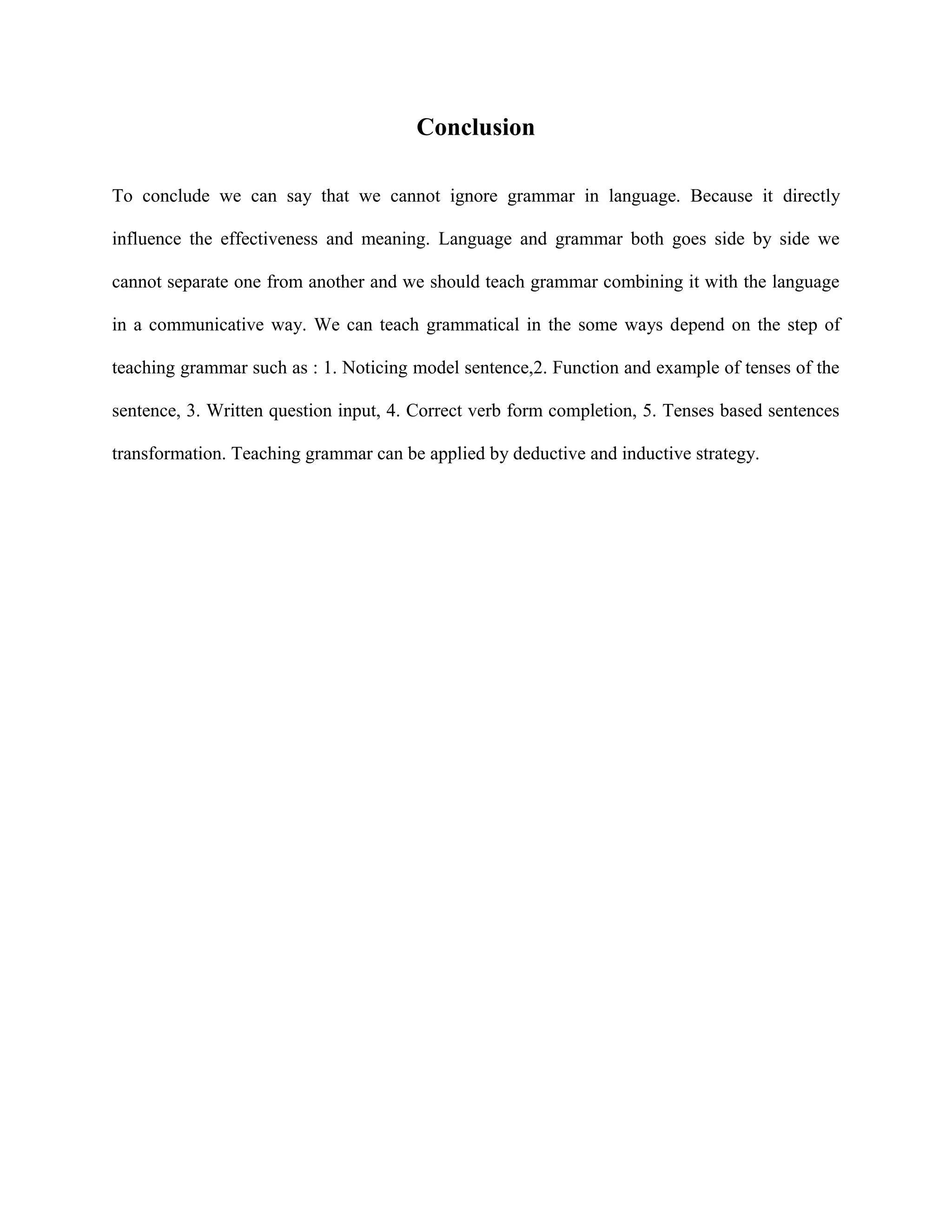 Conclusion

To conclude we can say that we cannot ignore grammar in language. Because it directly

influence the effectiveness and meaning. Language and grammar both goes side by side we

cannot separate one from another and we should teach grammar combining it with the language

in a communicative way. We can teach grammatical in the some ways depend on the step of

teaching grammar such as : 1. Noticing model sentence,2. Function and example of tenses of the

sentence, 3. Written question input, 4. Correct verb form completion, 5. Tenses based sentences

transformation. Teaching grammar can be applied by deductive and inductive strategy.
 