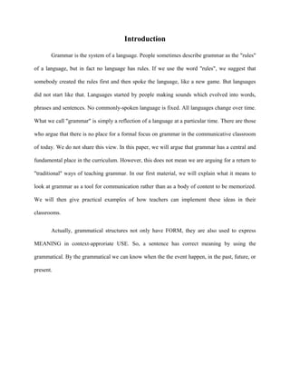 Introduction

       Grammar is the system of a language. People sometimes describe grammar as the "rules"

of a language, but in fact no language has rules. If we use the word "rules", we suggest that

somebody created the rules first and then spoke the language, like a new game. But languages

did not start like that. Languages started by people making sounds which evolved into words,

phrases and sentences. No commonly-spoken language is fixed. All languages change over time.

What we call "grammar" is simply a reflection of a language at a particular time. There are those

who argue that there is no place for a formal focus on grammar in the communicative classroom

of today. We do not share this view. In this paper, we will argue that grammar has a central and

fundamental place in the curriculum. However, this does not mean we are arguing for a return to

"traditional" ways of teaching grammar. In our first material, we will explain what it means to

look at grammar as a tool for communication rather than as a body of content to be memorized.

We will then give practical examples of how teachers can implement these ideas in their

classrooms.


       Actually, grammatical structures not only have FORM, they are also used to express

MEANING in context-approriate USE. So, a sentence has correct meaning by using the

grammatical. By the grammatical we can know when the the event happen, in the past, future, or

present.
 
