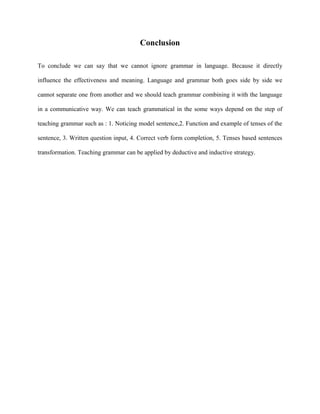 Conclusion

To conclude we can say that we cannot ignore grammar in language. Because it directly

influence the effectiveness and meaning. Language and grammar both goes side by side we

cannot separate one from another and we should teach grammar combining it with the language

in a communicative way. We can teach grammatical in the some ways depend on the step of

teaching grammar such as : 1. Noticing model sentence,2. Function and example of tenses of the

sentence, 3. Written question input, 4. Correct verb form completion, 5. Tenses based sentences

transformation. Teaching grammar can be applied by deductive and inductive strategy.
 