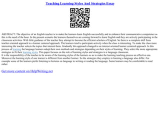 Teaching Learning Styles And Strategies Essay
ABSTRACT: The objective of an English teacher is to make the learners learn English successfully and to enhance their communicative competence as
this is the need of the hour. In the present scenario the learners themselves are coming forward to learn English and they are actively participating in the
classroom activities. With little guidance of the teacher they attempt to become the efficient scholars of English. So there is a complete shift from
teacher oriented approach to a learner centered approach. The learners tend to participate actively when the class is interesting. To make the class more
interesting the teacher selects the topics that interest them. Gradually this approach changed to an interest oriented learner centered approach. In this
process of learning the language learners adopt their own methods and strategies depending on their styles of learning. They select the more appropriate
strategies to fit their learning styles. This paper focuses on the role of learning styles and strategies in a language classroom.
It is the responsibility of the teacher to be aware of the learning styles of the learners so as to make the learning teaching process an effective one.
Moreover the learning style of one learner is different from another learner. So the strategies they employ in learning a language also differ. For
example some of the learners prefer listening to lectures on language to writing or reading the language. Some learners may be comfortable to read
rather
Get more content on HelpWriting.net
 