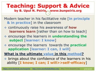 Teaching: Support & Advice
by B. Upul N. Peiris, www.bunpeiris.org
3/6/2016https://www.facebook.com/bunpeiris http://www.mysrilankaholidays.com/ http://www.bunpeiris.org/
1
Modern teacher in his facilitative role [in principle
& in practice] in the classroom
 continuously raise his awareness of how
learners learn [rather than on how to teach]
 encourage the learners in understanding the
subject [learner: I know]
 encourage the learners towards the practical
application [learner: I can, I will]
What is the ultimate value in this method?
 brings about the confidence of the learners in his
ability [I know; I can; I will>>self-efficacy]
 