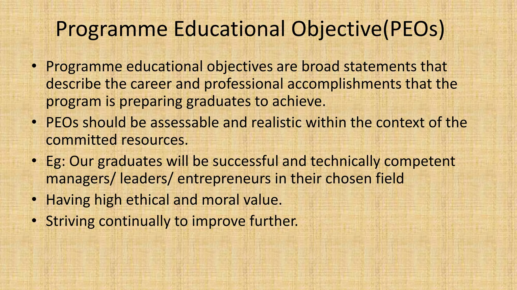 Programme Educational Objective(PEOs)
• Programme educational objectives are broad statements that
describe the career and professional accomplishments that the
program is preparing graduates to achieve.
• PEOs should be assessable and realistic within the context of the
committed resources.
• Eg: Our graduates will be successful and technically competent
managers/ leaders/ entrepreneurs in their chosen field
• Having high ethical and moral value.
• Striving continually to improve further.
 