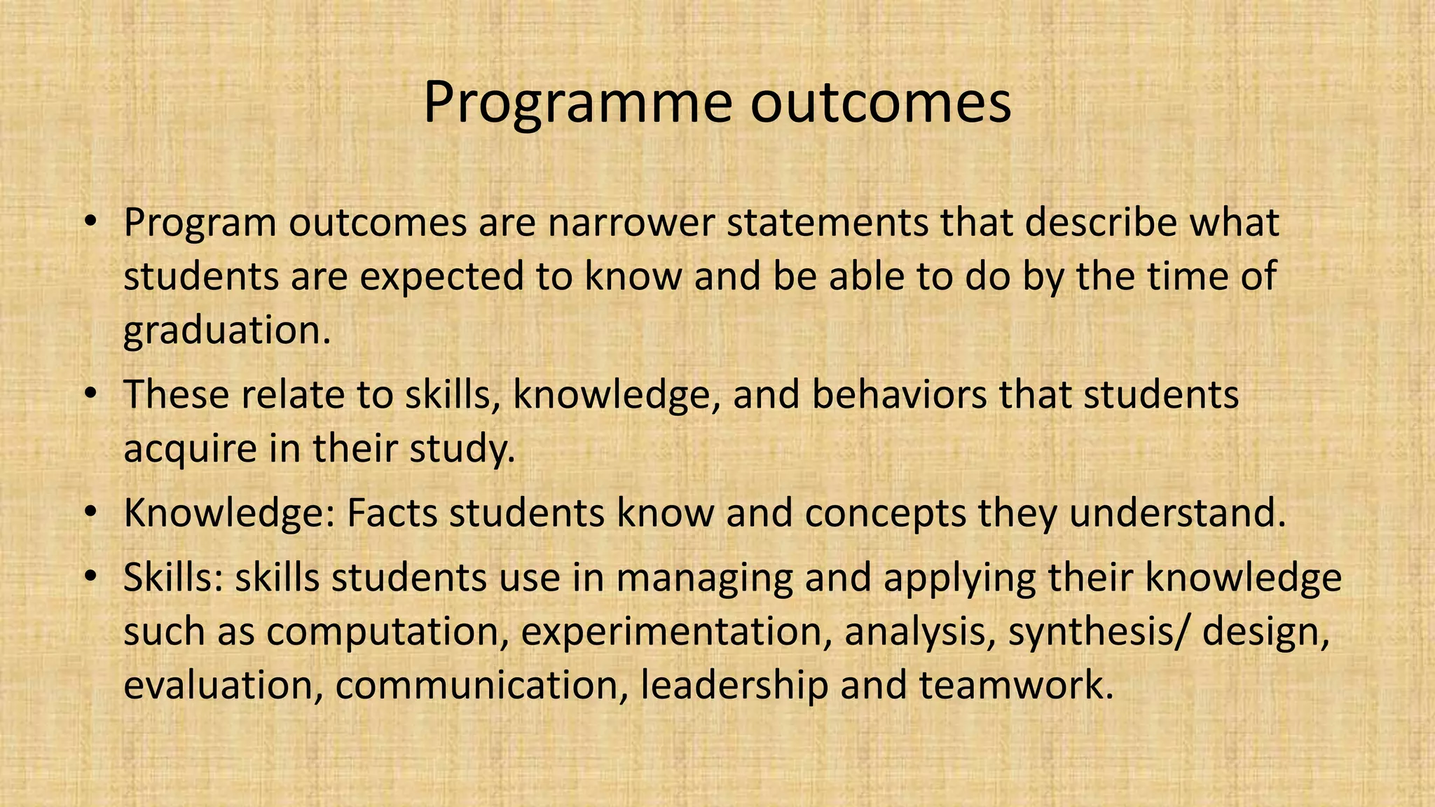 Programme outcomes
• Program outcomes are narrower statements that describe what
students are expected to know and be able to do by the time of
graduation.
• These relate to skills, knowledge, and behaviors that students
acquire in their study.
• Knowledge: Facts students know and concepts they understand.
• Skills: skills students use in managing and applying their knowledge
such as computation, experimentation, analysis, synthesis/ design,
evaluation, communication, leadership and teamwork.
 