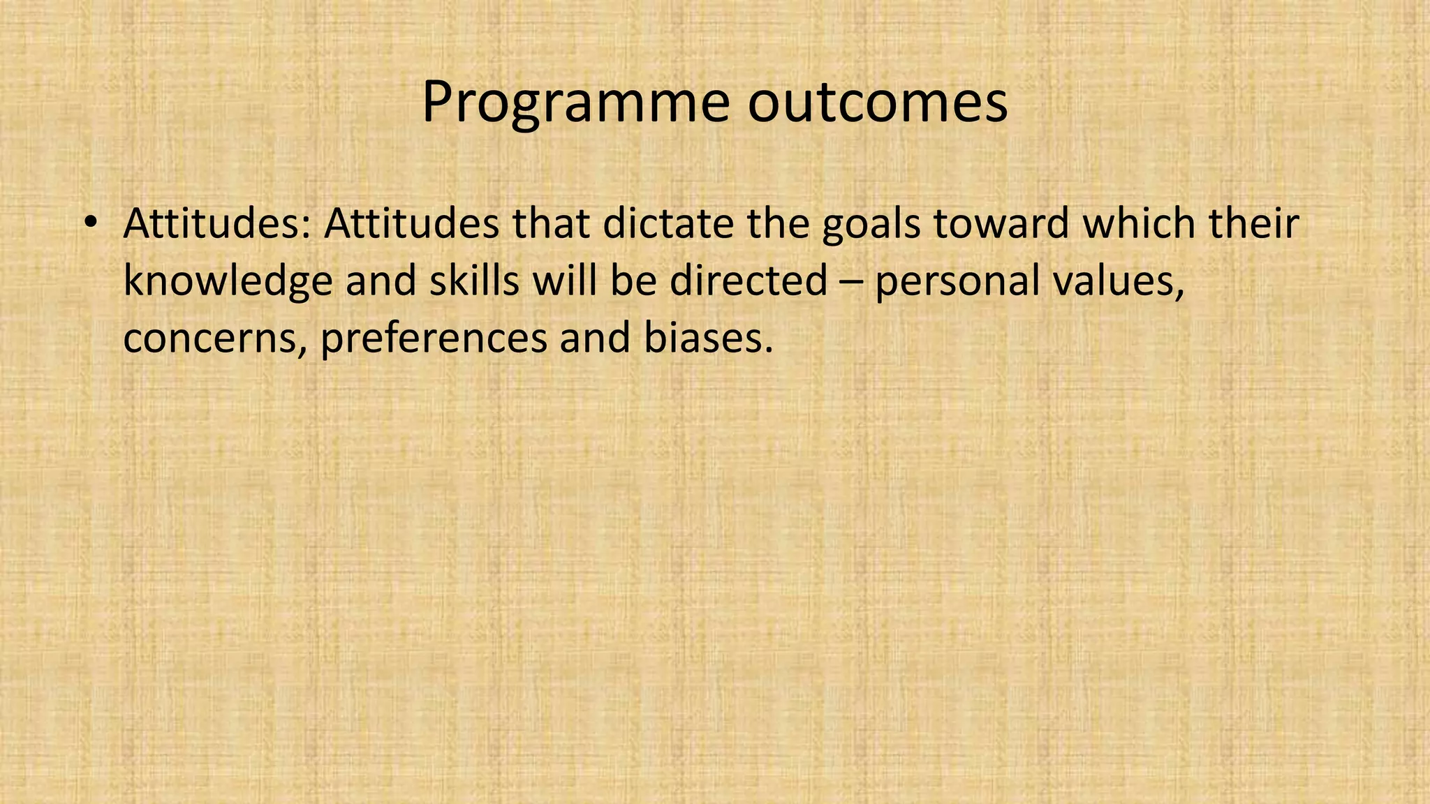 Programme outcomes
• Attitudes: Attitudes that dictate the goals toward which their
knowledge and skills will be directed – personal values,
concerns, preferences and biases.
 