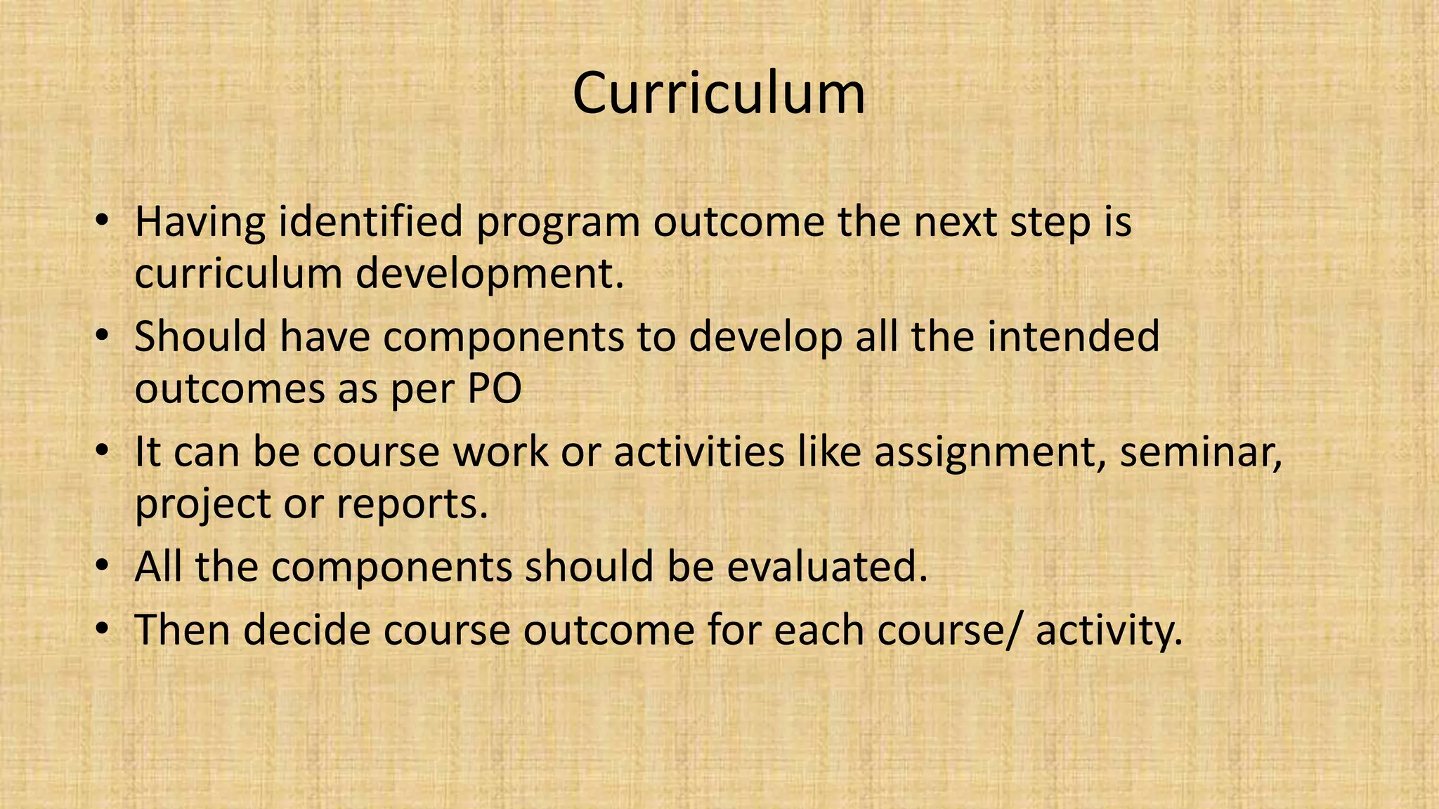Curriculum
• Having identified program outcome the next step is
curriculum development.
• Should have components to develop all the intended
outcomes as per PO
• It can be course work or activities like assignment, seminar,
project or reports.
• All the components should be evaluated.
• Then decide course outcome for each course/ activity.
 