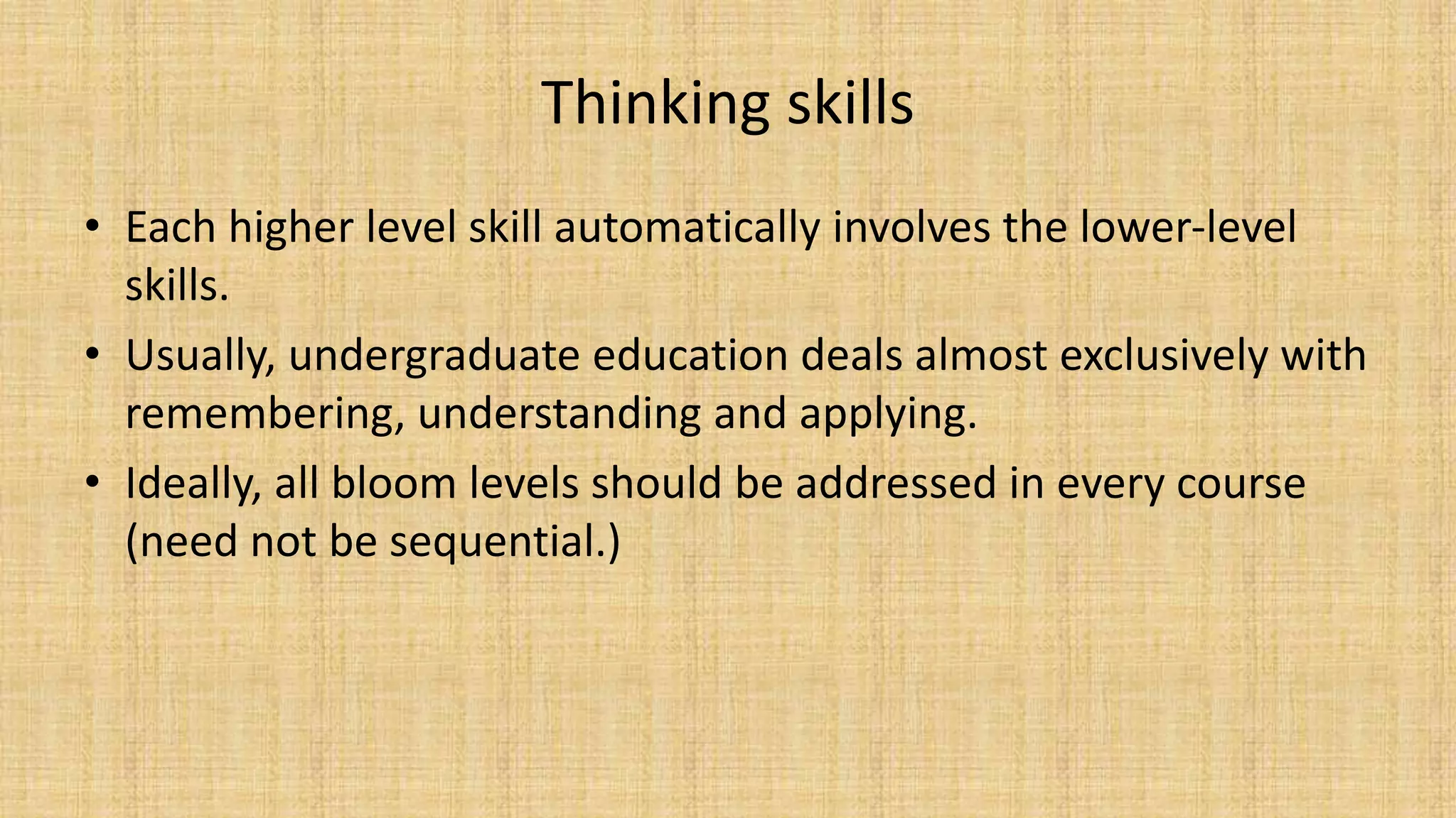 Thinking skills
• Each higher level skill automatically involves the lower-level
skills.
• Usually, undergraduate education deals almost exclusively with
remembering, understanding and applying.
• Ideally, all bloom levels should be addressed in every course
(need not be sequential.)
 