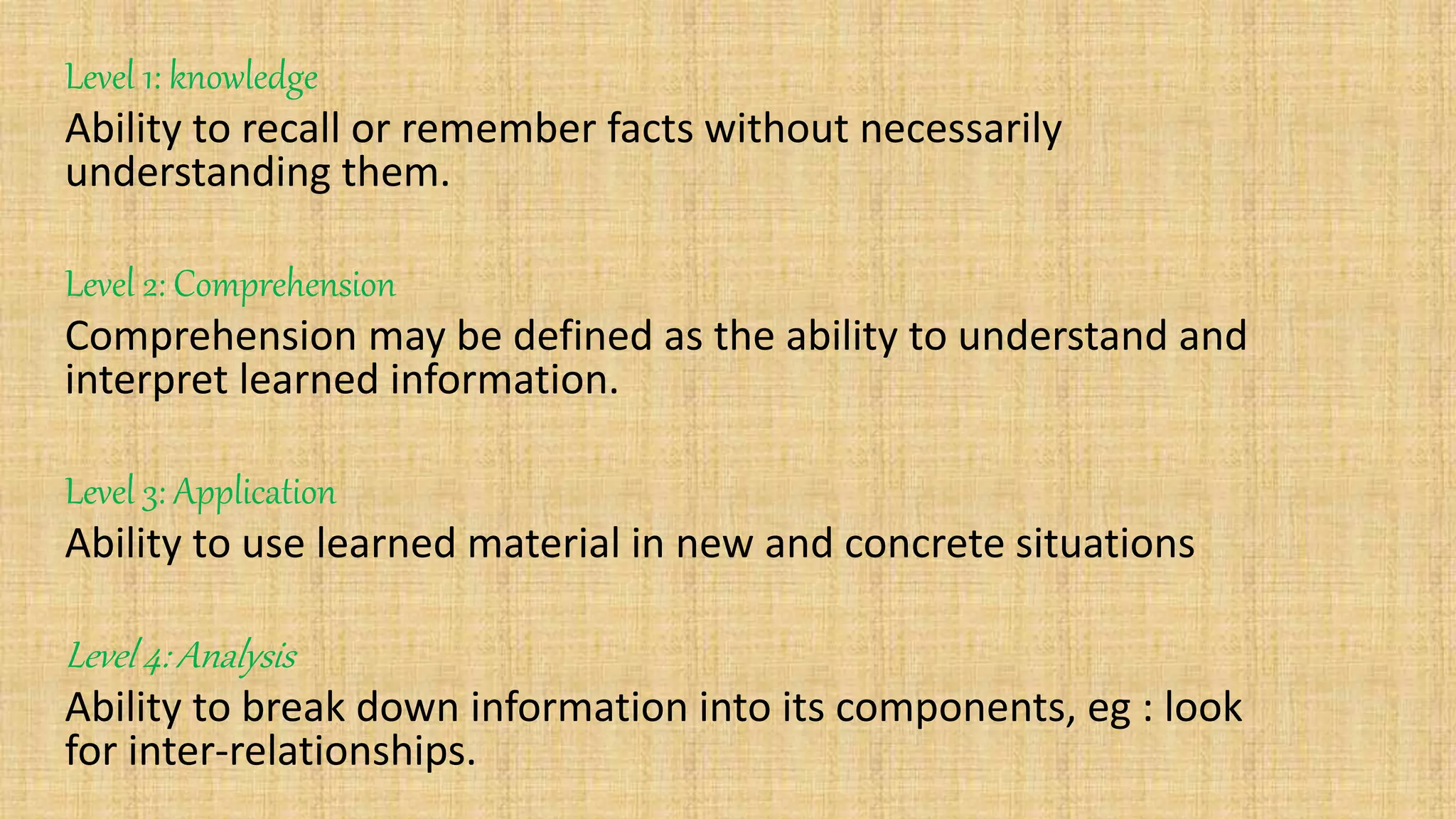 Level 1: knowledge
Ability to recall or remember facts without necessarily
understanding them.
Level 2: Comprehension
Comprehension may be defined as the ability to understand and
interpret learned information.
Level 3: Application
Ability to use learned material in new and concrete situations
Level 4: Analysis
Ability to break down information into its components, eg : look
for inter-relationships.
 