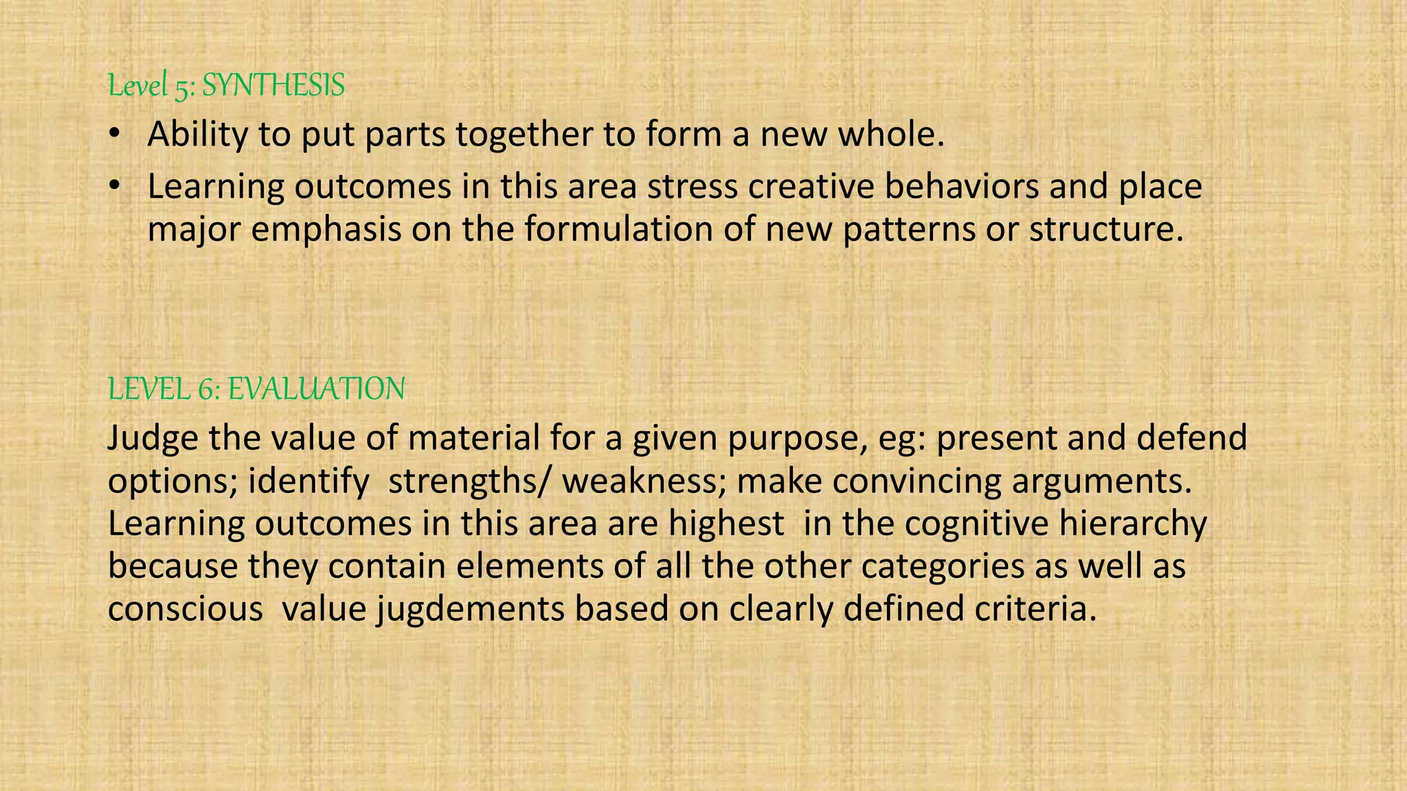 Level 5: SYNTHESIS
• Ability to put parts together to form a new whole.
• Learning outcomes in this area stress creative behaviors and place
major emphasis on the formulation of new patterns or structure.
LEVEL 6: EVALUATION
Judge the value of material for a given purpose, eg: present and defend
options; identify strengths/ weakness; make convincing arguments.
Learning outcomes in this area are highest in the cognitive hierarchy
because they contain elements of all the other categories as well as
conscious value jugdements based on clearly defined criteria.
 