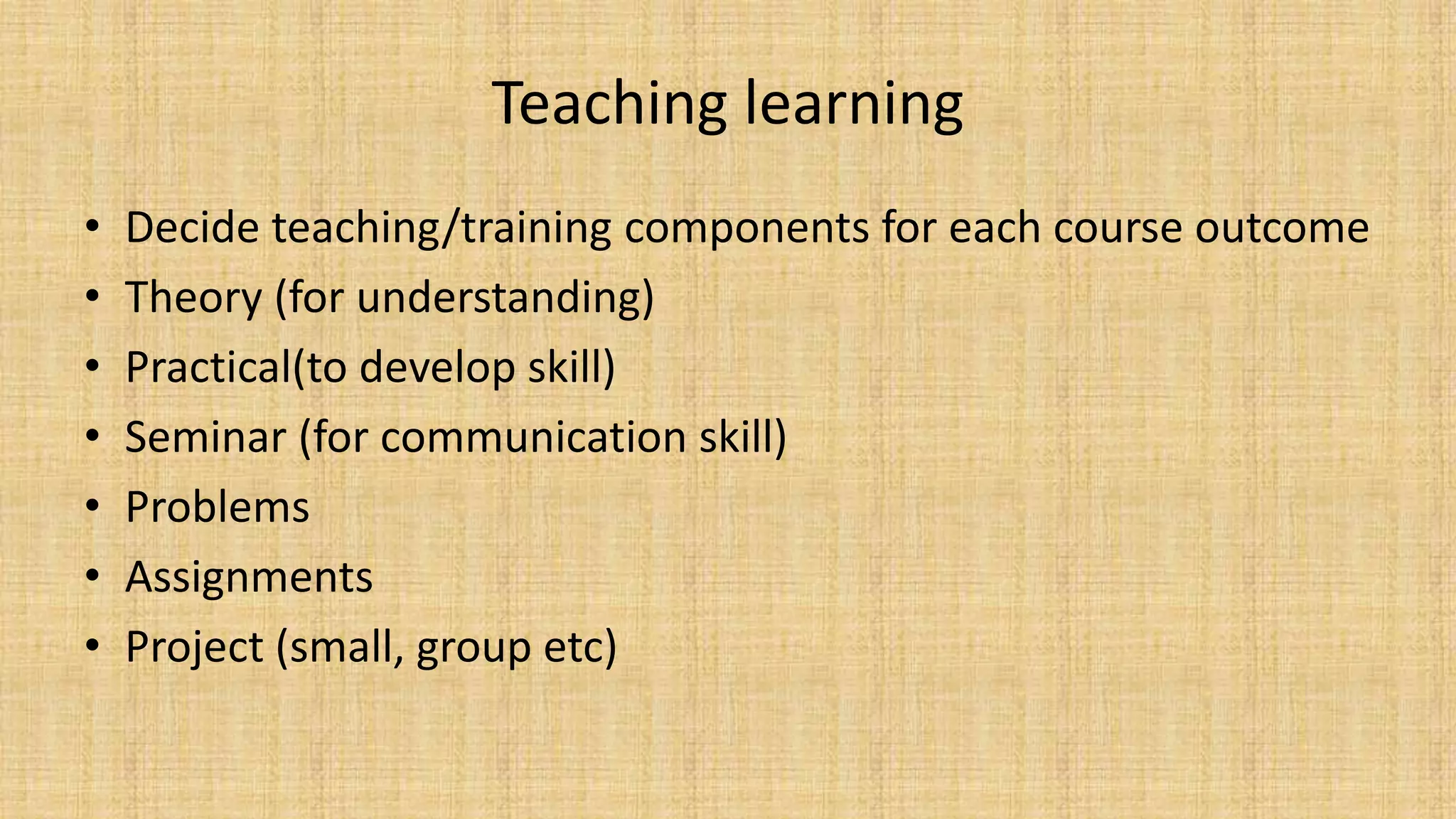 Teaching learning
• Decide teaching/training components for each course outcome
• Theory (for understanding)
• Practical(to develop skill)
• Seminar (for communication skill)
• Problems
• Assignments
• Project (small, group etc)
 