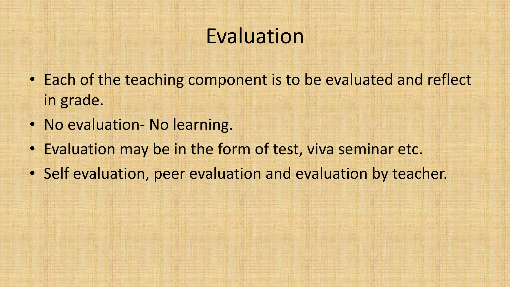 Evaluation
• Each of the teaching component is to be evaluated and reflect
in grade.
• No evaluation- No learning.
• Evaluation may be in the form of test, viva seminar etc.
• Self evaluation, peer evaluation and evaluation by teacher.
 