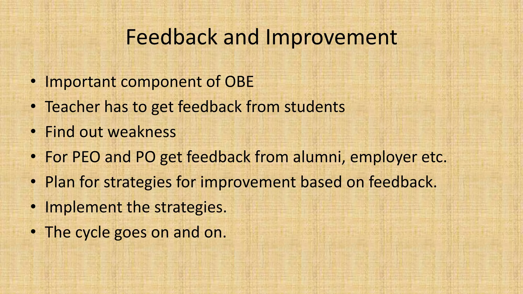 Feedback and Improvement
• Important component of OBE
• Teacher has to get feedback from students
• Find out weakness
• For PEO and PO get feedback from alumni, employer etc.
• Plan for strategies for improvement based on feedback.
• Implement the strategies.
• The cycle goes on and on.
 