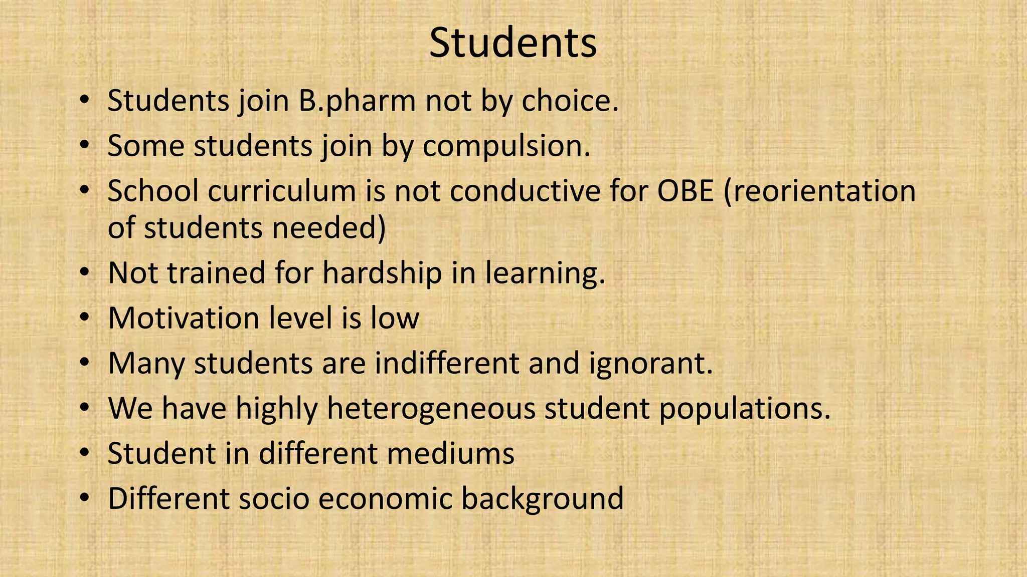 Students
• Students join B.pharm not by choice.
• Some students join by compulsion.
• School curriculum is not conductive for OBE (reorientation
of students needed)
• Not trained for hardship in learning.
• Motivation level is low
• Many students are indifferent and ignorant.
• We have highly heterogeneous student populations.
• Student in different mediums
• Different socio economic background
 
