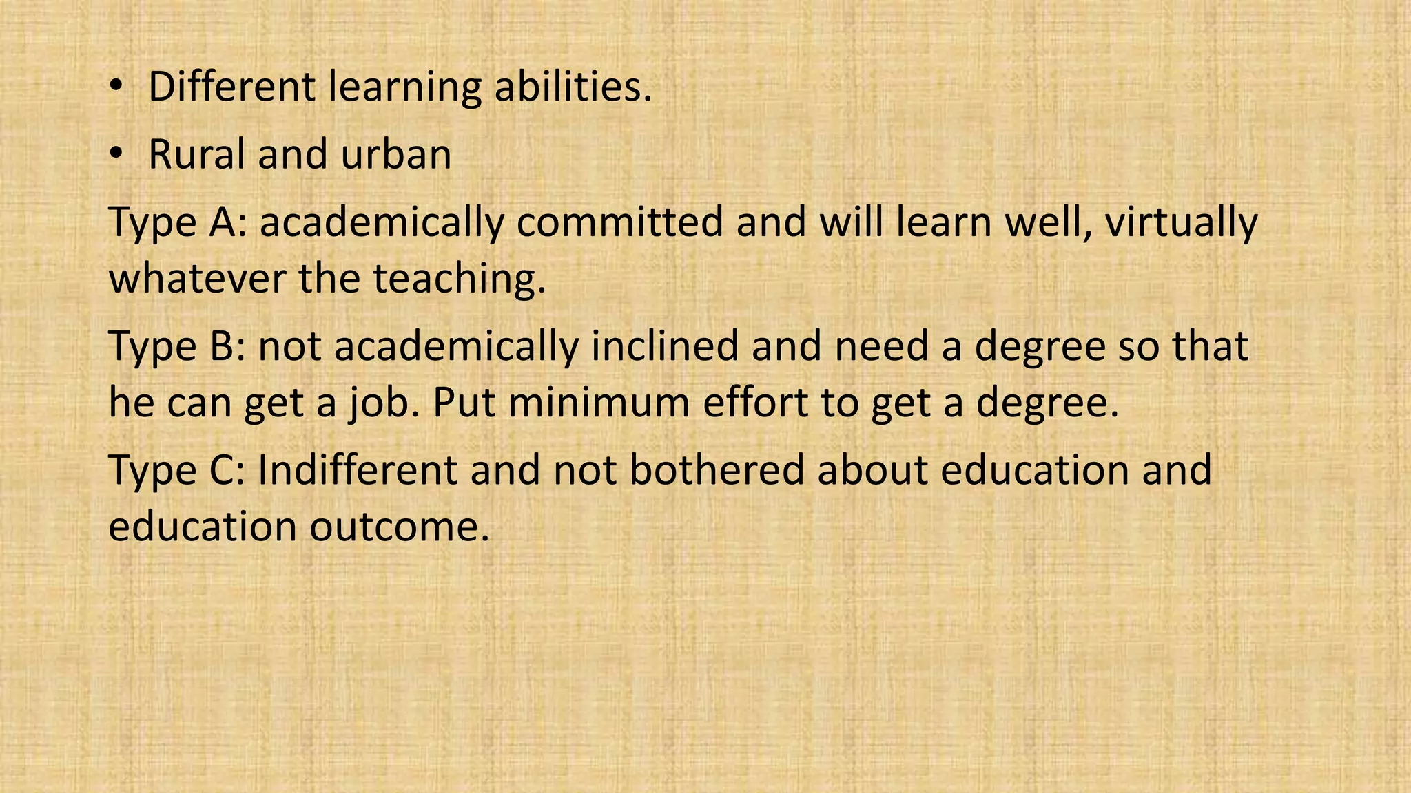 • Different learning abilities.
• Rural and urban
Type A: academically committed and will learn well, virtually
whatever the teaching.
Type B: not academically inclined and need a degree so that
he can get a job. Put minimum effort to get a degree.
Type C: Indifferent and not bothered about education and
education outcome.
 