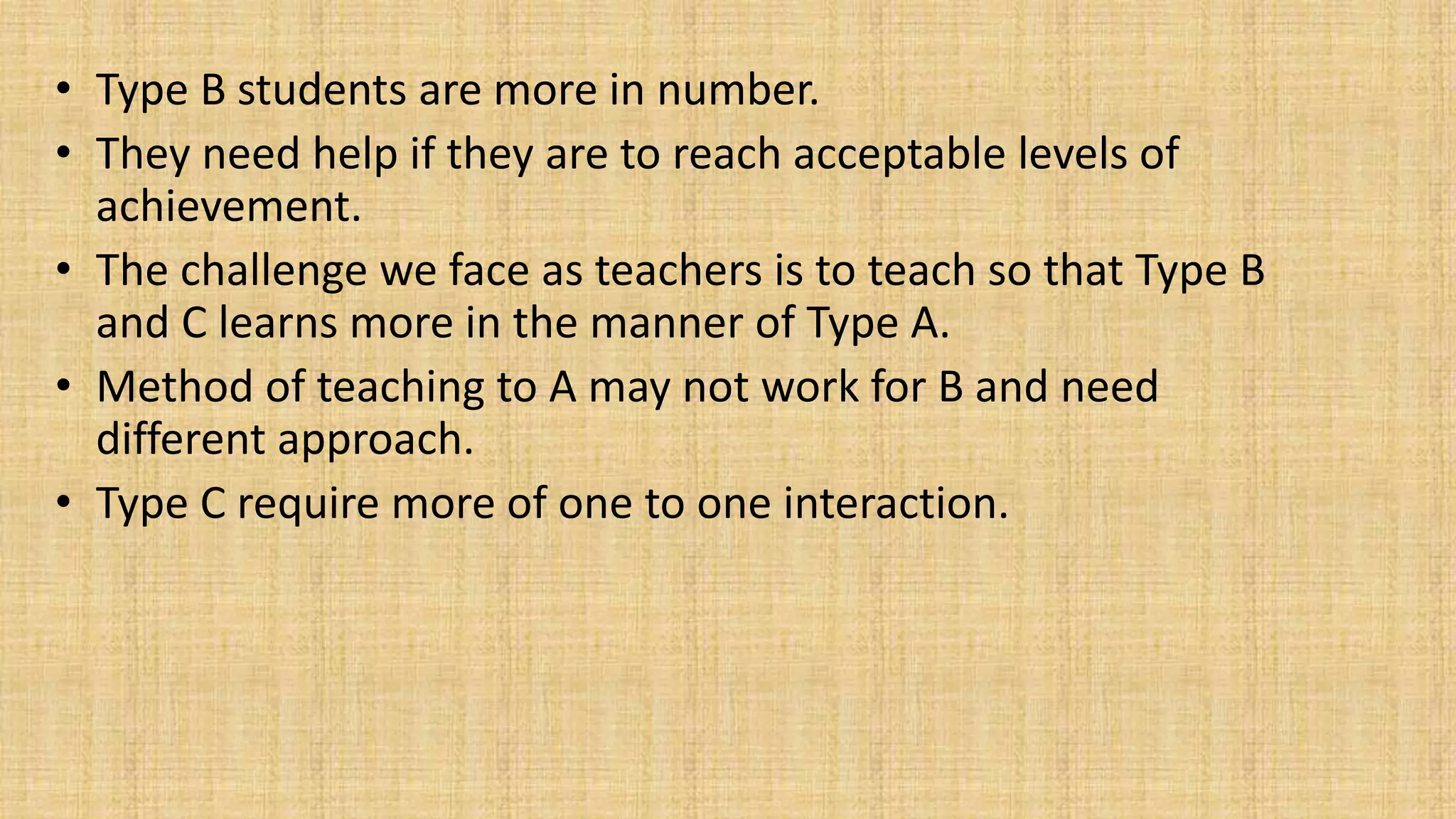 • Type B students are more in number.
• They need help if they are to reach acceptable levels of
achievement.
• The challenge we face as teachers is to teach so that Type B
and C learns more in the manner of Type A.
• Method of teaching to A may not work for B and need
different approach.
• Type C require more of one to one interaction.
 