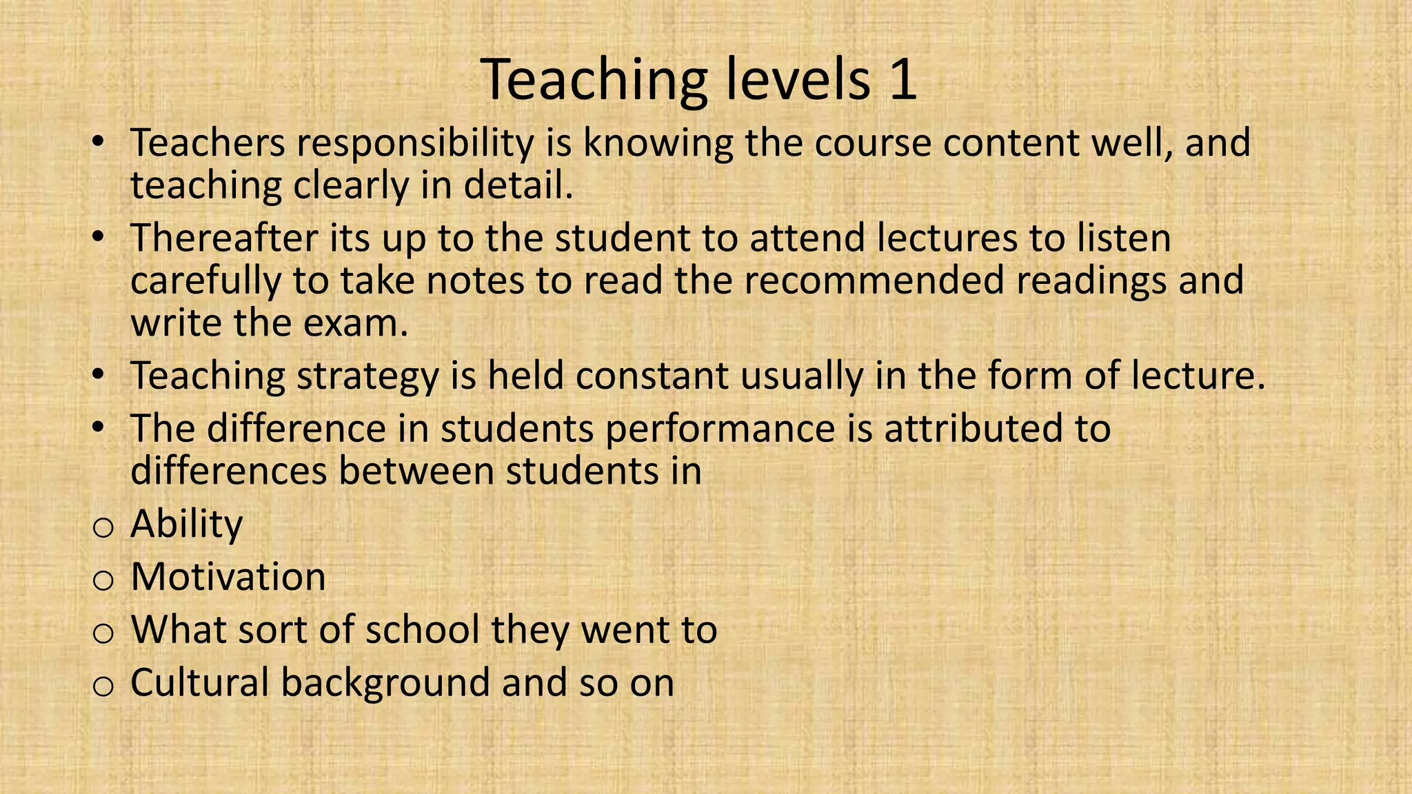 Teaching levels 1
• Teachers responsibility is knowing the course content well, and
teaching clearly in detail.
• Thereafter its up to the student to attend lectures to listen
carefully to take notes to read the recommended readings and
write the exam.
• Teaching strategy is held constant usually in the form of lecture.
• The difference in students performance is attributed to
differences between students in
o Ability
o Motivation
o What sort of school they went to
o Cultural background and so on
 