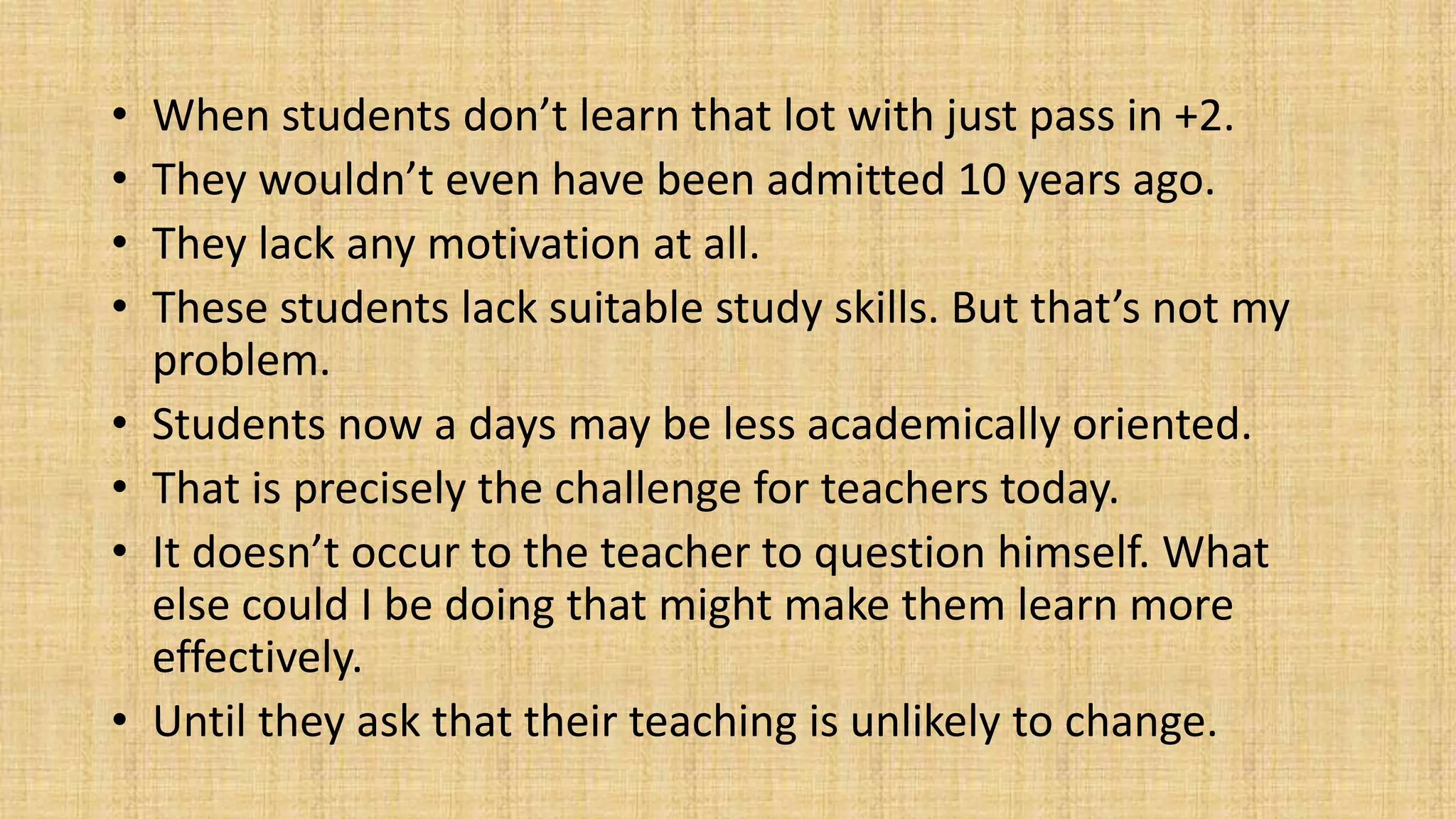 • When students don’t learn that lot with just pass in +2.
• They wouldn’t even have been admitted 10 years ago.
• They lack any motivation at all.
• These students lack suitable study skills. But that’s not my
problem.
• Students now a days may be less academically oriented.
• That is precisely the challenge for teachers today.
• It doesn’t occur to the teacher to question himself. What
else could I be doing that might make them learn more
effectively.
• Until they ask that their teaching is unlikely to change.
 