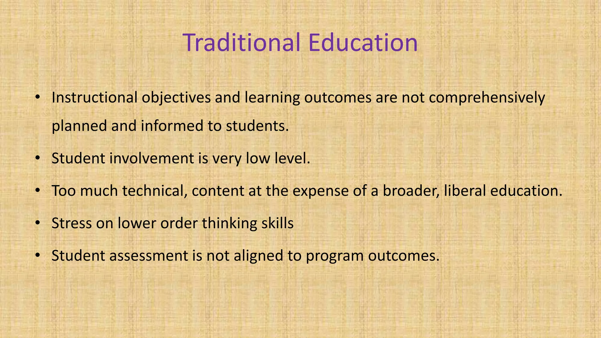 Traditional Education
• Instructional objectives and learning outcomes are not comprehensively
planned and informed to students.
• Student involvement is very low level.
• Too much technical, content at the expense of a broader, liberal education.
• Stress on lower order thinking skills
• Student assessment is not aligned to program outcomes.
 