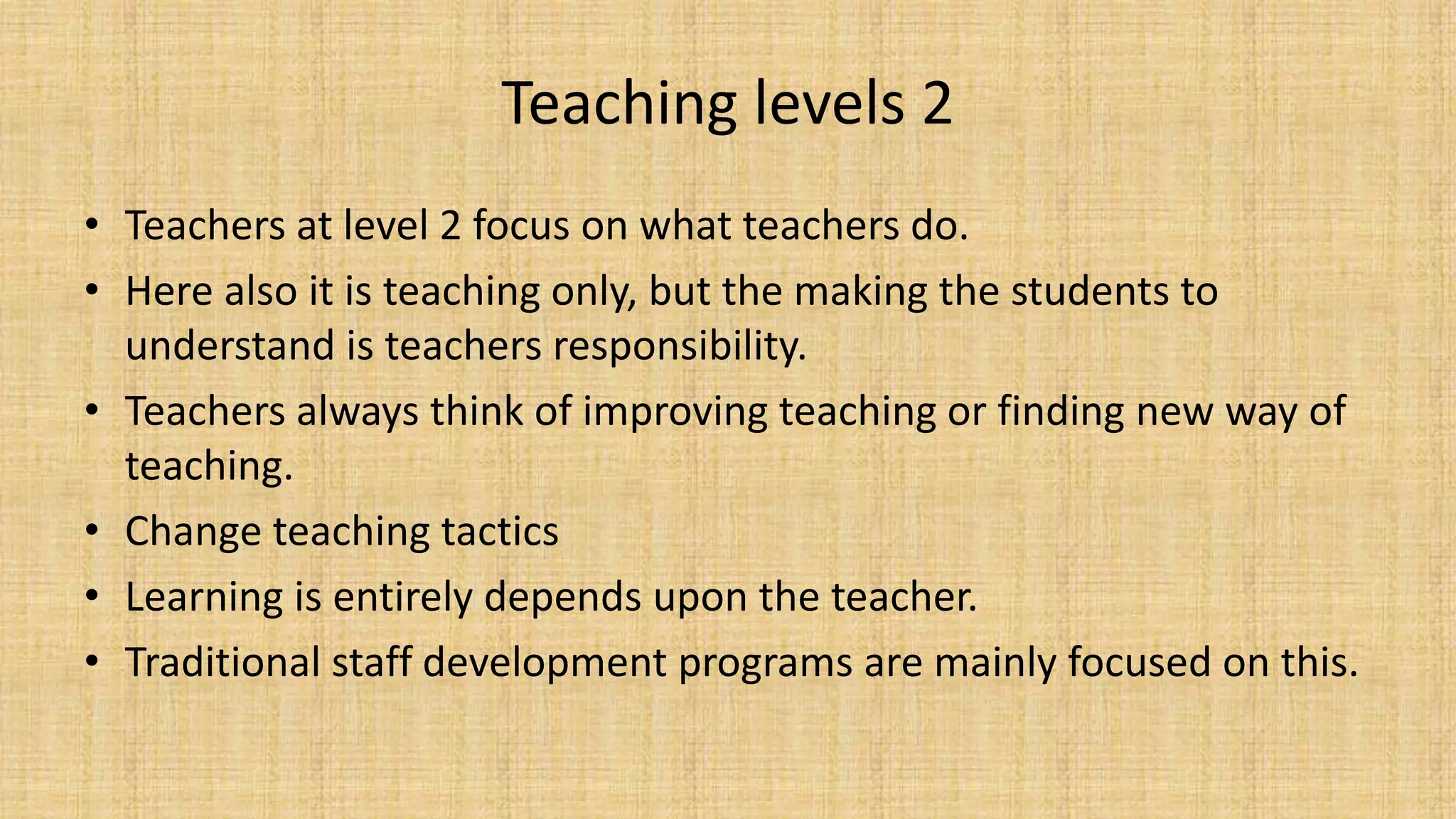 Teaching levels 2
• Teachers at level 2 focus on what teachers do.
• Here also it is teaching only, but the making the students to
understand is teachers responsibility.
• Teachers always think of improving teaching or finding new way of
teaching.
• Change teaching tactics
• Learning is entirely depends upon the teacher.
• Traditional staff development programs are mainly focused on this.
 