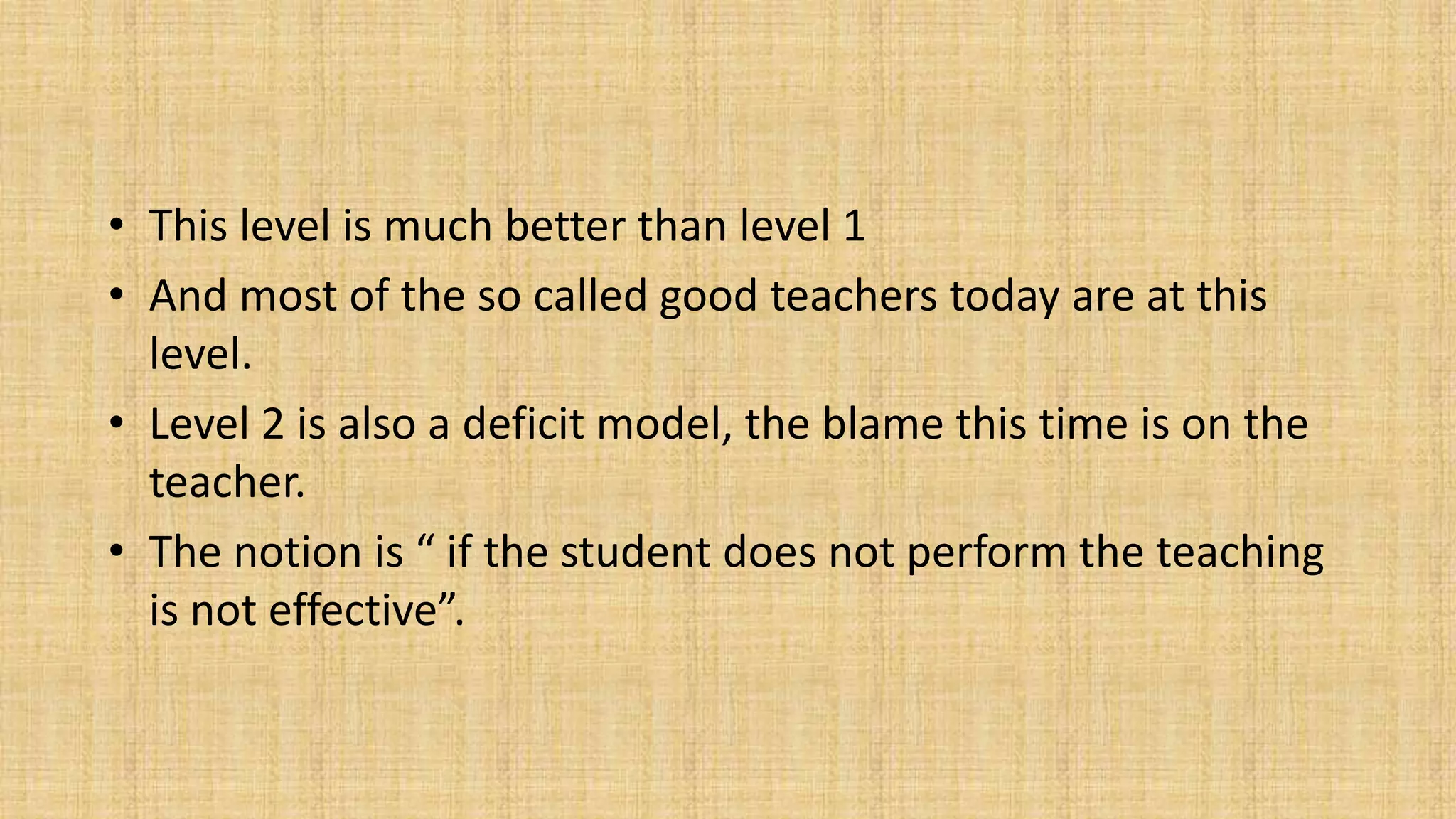 • This level is much better than level 1
• And most of the so called good teachers today are at this
level.
• Level 2 is also a deficit model, the blame this time is on the
teacher.
• The notion is “ if the student does not perform the teaching
is not effective”.
 